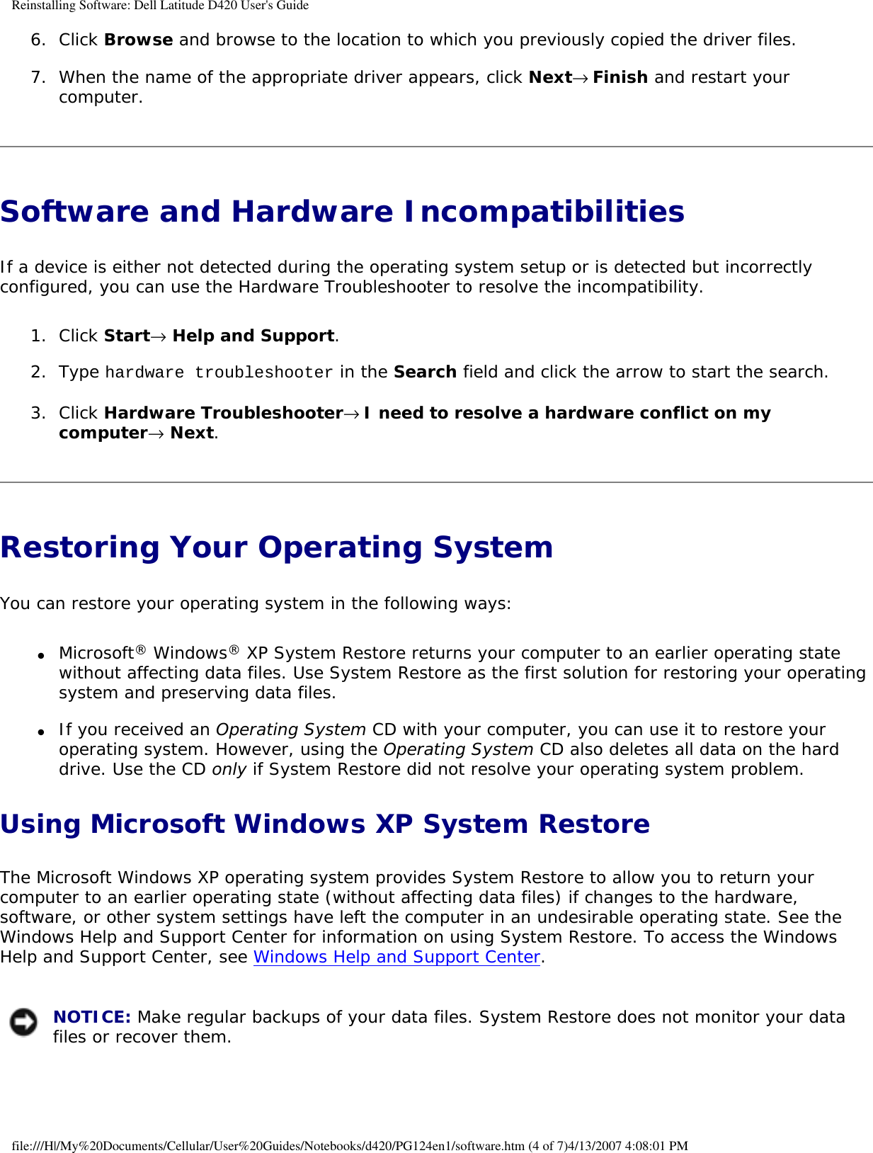 Reinstalling Software: Dell Latitude D420 User&apos;s Guide6.  Click Browse and browse to the location to which you previously copied the driver files.   7.  When the name of the appropriate driver appears, click Next→ Finish and restart your computer.   Software and Hardware Incompatibilities If a device is either not detected during the operating system setup or is detected but incorrectly configured, you can use the Hardware Troubleshooter to resolve the incompatibility.1.  Click Start→ Help and Support.   2.  Type hardware troubleshooter in the Search field and click the arrow to start the search.   3.  Click Hardware Troubleshooter→ I need to resolve a hardware conflict on my computer→ Next.   Restoring Your Operating System You can restore your operating system in the following ways:●     Microsoft® Windows® XP System Restore returns your computer to an earlier operating state without affecting data files. Use System Restore as the first solution for restoring your operating system and preserving data files.  ●     If you received an Operating System CD with your computer, you can use it to restore your operating system. However, using the Operating System CD also deletes all data on the hard drive. Use the CD only if System Restore did not resolve your operating system problem.  Using Microsoft Windows XP System RestoreThe Microsoft Windows XP operating system provides System Restore to allow you to return your computer to an earlier operating state (without affecting data files) if changes to the hardware, software, or other system settings have left the computer in an undesirable operating state. See the Windows Help and Support Center for information on using System Restore. To access the Windows Help and Support Center, see Windows Help and Support Center. NOTICE: Make regular backups of your data files. System Restore does not monitor your data files or recover them. file:///H|/My%20Documents/Cellular/User%20Guides/Notebooks/d420/PG124en1/software.htm (4 of 7)4/13/2007 4:08:01 PM