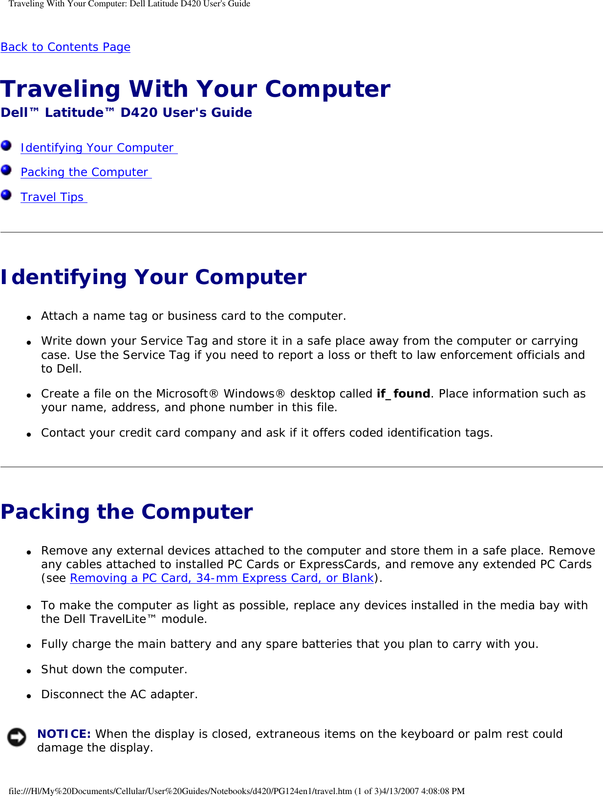Traveling With Your Computer: Dell Latitude D420 User&apos;s GuideBack to Contents Page Traveling With Your Computer Dell™ Latitude™ D420 User&apos;s Guide  Identifying Your Computer   Packing the Computer   Travel Tips  Identifying Your Computer ●     Attach a name tag or business card to the computer.  ●     Write down your Service Tag and store it in a safe place away from the computer or carrying case. Use the Service Tag if you need to report a loss or theft to law enforcement officials and to Dell.  ●     Create a file on the Microsoft® Windows® desktop called if_found. Place information such as your name, address, and phone number in this file.  ●     Contact your credit card company and ask if it offers coded identification tags.  Packing the Computer ●     Remove any external devices attached to the computer and store them in a safe place. Remove any cables attached to installed PC Cards or ExpressCards, and remove any extended PC Cards (see Removing a PC Card, 34-mm Express Card, or Blank).  ●     To make the computer as light as possible, replace any devices installed in the media bay with the Dell TravelLite™ module.  ●     Fully charge the main battery and any spare batteries that you plan to carry with you.  ●     Shut down the computer.  ●     Disconnect the AC adapter.   NOTICE: When the display is closed, extraneous items on the keyboard or palm rest could damage the display. file:///H|/My%20Documents/Cellular/User%20Guides/Notebooks/d420/PG124en1/travel.htm (1 of 3)4/13/2007 4:08:08 PM
