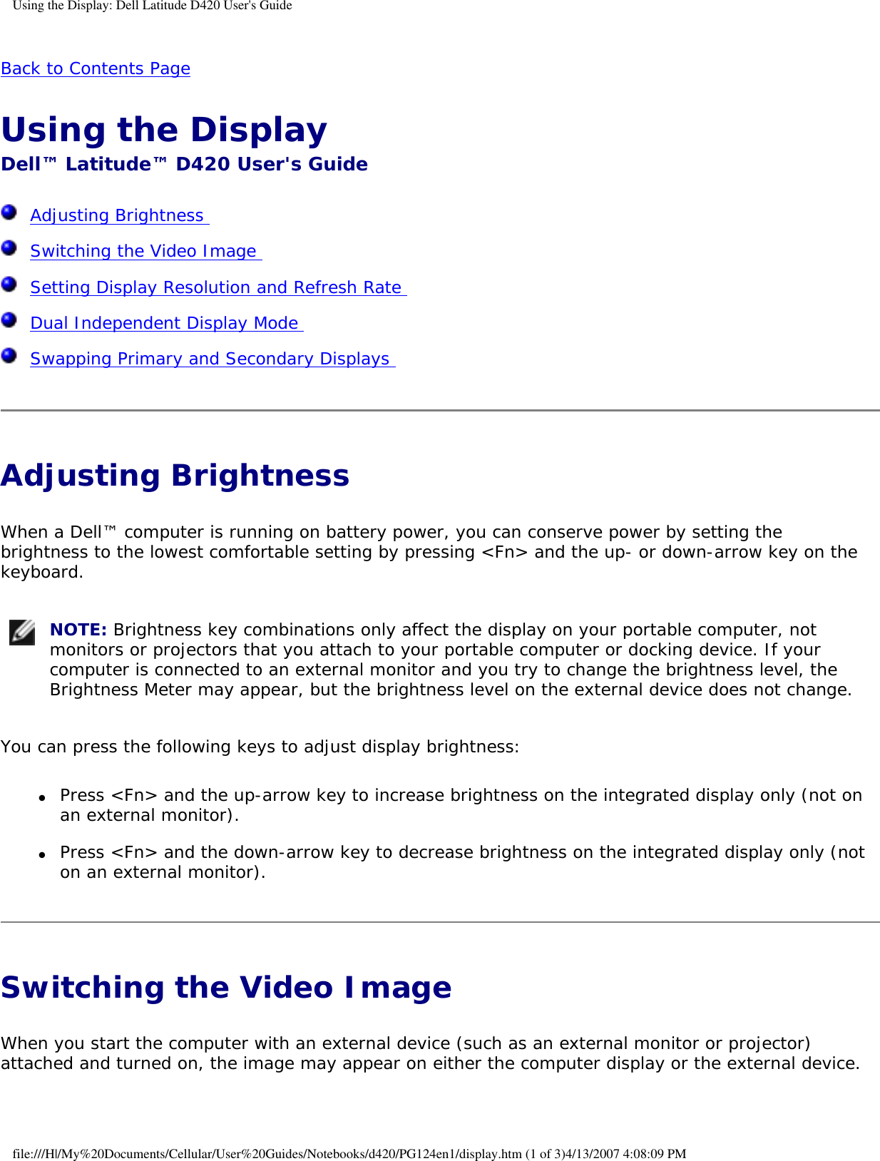 Using the Display: Dell Latitude D420 User&apos;s GuideBack to Contents Page Using the Display Dell™ Latitude™ D420 User&apos;s Guide  Adjusting Brightness   Switching the Video Image   Setting Display Resolution and Refresh Rate   Dual Independent Display Mode   Swapping Primary and Secondary Displays  Adjusting Brightness When a Dell™ computer is running on battery power, you can conserve power by setting the brightness to the lowest comfortable setting by pressing &lt;Fn&gt; and the up- or down-arrow key on the keyboard. NOTE: Brightness key combinations only affect the display on your portable computer, not monitors or projectors that you attach to your portable computer or docking device. If your computer is connected to an external monitor and you try to change the brightness level, the Brightness Meter may appear, but the brightness level on the external device does not change. You can press the following keys to adjust display brightness:●     Press &lt;Fn&gt; and the up-arrow key to increase brightness on the integrated display only (not on an external monitor).  ●     Press &lt;Fn&gt; and the down-arrow key to decrease brightness on the integrated display only (not on an external monitor).  Switching the Video Image When you start the computer with an external device (such as an external monitor or projector) attached and turned on, the image may appear on either the computer display or the external device.file:///H|/My%20Documents/Cellular/User%20Guides/Notebooks/d420/PG124en1/display.htm (1 of 3)4/13/2007 4:08:09 PM