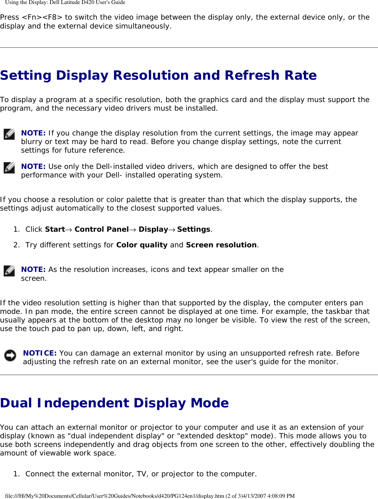 Using the Display: Dell Latitude D420 User&apos;s GuidePress &lt;Fn&gt;&lt;F8&gt; to switch the video image between the display only, the external device only, or the display and the external device simultaneously.Setting Display Resolution and Refresh Rate To display a program at a specific resolution, both the graphics card and the display must support the program, and the necessary video drivers must be installed. NOTE: If you change the display resolution from the current settings, the image may appear blurry or text may be hard to read. Before you change display settings, note the current settings for future reference.  NOTE: Use only the Dell-installed video drivers, which are designed to offer the best performance with your Dell- installed operating system. If you choose a resolution or color palette that is greater than that which the display supports, the settings adjust automatically to the closest supported values.1.  Click Start→ Control Panel→ Display→ Settings.   2.  Try different settings for Color quality and Screen resolution.    NOTE: As the resolution increases, icons and text appear smaller on the screen. If the video resolution setting is higher than that supported by the display, the computer enters pan mode. In pan mode, the entire screen cannot be displayed at one time. For example, the taskbar that usually appears at the bottom of the desktop may no longer be visible. To view the rest of the screen, use the touch pad to pan up, down, left, and right. NOTICE: You can damage an external monitor by using an unsupported refresh rate. Before adjusting the refresh rate on an external monitor, see the user&apos;s guide for the monitor. Dual Independent Display Mode You can attach an external monitor or projector to your computer and use it as an extension of your display (known as &quot;dual independent display&quot; or &quot;extended desktop&quot; mode). This mode allows you to use both screens independently and drag objects from one screen to the other, effectively doubling the amount of viewable work space.1.  Connect the external monitor, TV, or projector to the computer.  file:///H|/My%20Documents/Cellular/User%20Guides/Notebooks/d420/PG124en1/display.htm (2 of 3)4/13/2007 4:08:09 PM
