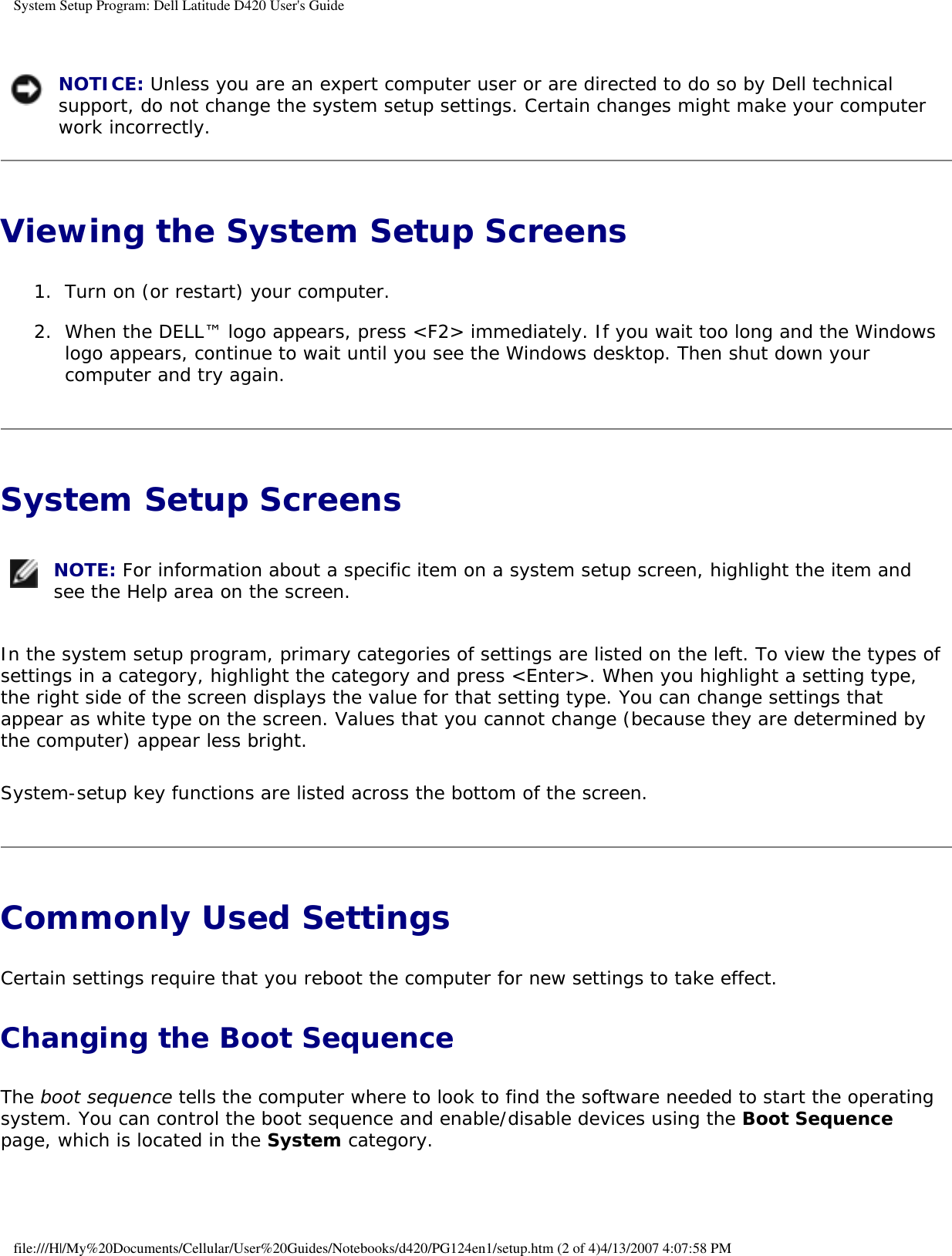 System Setup Program: Dell Latitude D420 User&apos;s Guide  NOTICE: Unless you are an expert computer user or are directed to do so by Dell technical support, do not change the system setup settings. Certain changes might make your computer work incorrectly. Viewing the System Setup Screens 1.  Turn on (or restart) your computer.   2.  When the DELL™ logo appears, press &lt;F2&gt; immediately. If you wait too long and the Windows logo appears, continue to wait until you see the Windows desktop. Then shut down your computer and try again.   System Setup Screens  NOTE: For information about a specific item on a system setup screen, highlight the item and see the Help area on the screen. In the system setup program, primary categories of settings are listed on the left. To view the types of settings in a category, highlight the category and press &lt;Enter&gt;. When you highlight a setting type, the right side of the screen displays the value for that setting type. You can change settings that appear as white type on the screen. Values that you cannot change (because they are determined by the computer) appear less bright.System-setup key functions are listed across the bottom of the screen.Commonly Used Settings Certain settings require that you reboot the computer for new settings to take effect.Changing the Boot SequenceThe boot sequence tells the computer where to look to find the software needed to start the operating system. You can control the boot sequence and enable/disable devices using the Boot Sequence page, which is located in the System category.file:///H|/My%20Documents/Cellular/User%20Guides/Notebooks/d420/PG124en1/setup.htm (2 of 4)4/13/2007 4:07:58 PM