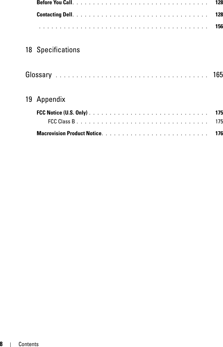 8ContentsBefore You Call. . . . . . . . . . . . . . . . . . . . . . . . . . . . . . . . .   128Contacting Dell. . . . . . . . . . . . . . . . . . . . . . . . . . . . . . . . .   128 . . . . . . . . . . . . . . . . . . . . . . . . . . . . . . . . . . . . . . . . .   15618 SpecificationsGlossary  . . . . . . . . . . . . . . . . . . . . . . . . . . . . . . . . . . . . .   16519 AppendixFCC Notice (U.S. Only) . . . . . . . . . . . . . . . . . . . . . . . . . . . . .   175FCC Class B . . . . . . . . . . . . . . . . . . . . . . . . . . . . . . . .   175Macrovision Product Notice. . . . . . . . . . . . . . . . . . . . . . . . . .   176