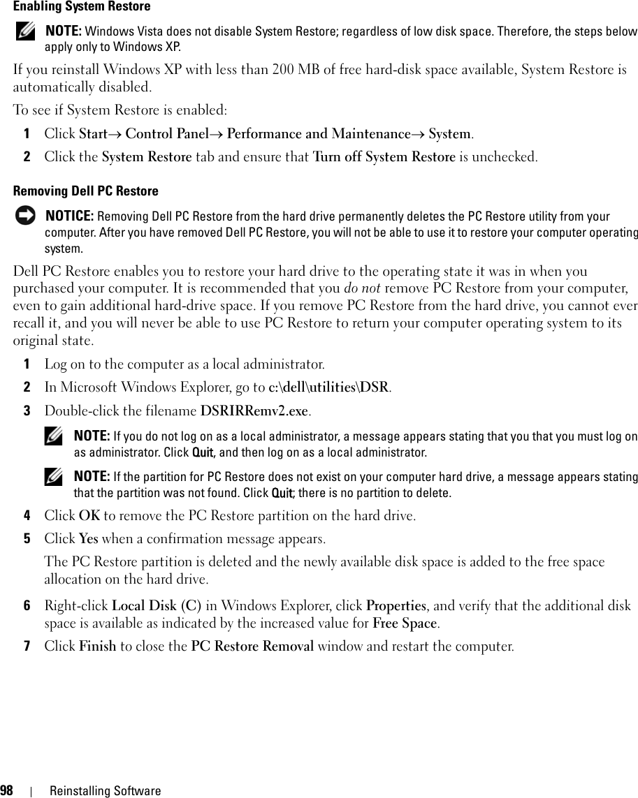 98 Reinstalling SoftwareEnabling System Restore NOTE: Windows Vista does not disable System Restore; regardless of low disk space. Therefore, the steps below apply only to Windows XP.If you reinstall Windows XP with less than 200 MB of free hard-disk space available, System Restore is automatically disabled. To see if System Restore is enabled:1Click Start→ Control Panel→ Performance and Maintenance→ System.2Click the System Restore tab and ensure that Turn off System Restore is unchecked.Removing Dell PC Restore NOTICE: Removing Dell PC Restore from the hard drive permanently deletes the PC Restore utility from your computer. After you have removed Dell PC Restore, you will not be able to use it to restore your computer operating system.Dell PC Restore enables you to restore your hard drive to the operating state it was in when you purchased your computer. It is recommended that you do not remove PC Restore from your computer, even to gain additional hard-drive space. If you remove PC Restore from the hard drive, you cannot ever recall it, and you will never be able to use PC Restore to return your computer operating system to its original state.1Log on to the computer as a local administrator.2In Microsoft Windows Explorer, go to c:\dell\utilities\DSR.3Double-click the filename DSRIRRemv2.exe. NOTE: If you do not log on as a local administrator, a message appears stating that you that you must log on as administrator. Click Quit, and then log on as a local administrator. NOTE: If the partition for PC Restore does not exist on your computer hard drive, a message appears stating that the partition was not found. Click Quit; there is no partition to delete.4Click OK to remove the PC Restore partition on the hard drive.5Click Yes when a confirmation message appears.The PC Restore partition is deleted and the newly available disk space is added to the free space allocation on the hard drive. 6Right-click Local Disk (C) in Windows Explorer, click Properties, and verify that the additional disk space is available as indicated by the increased value for Free Space.7Click Finish to close the PC Restore Removal window and restart the computer.