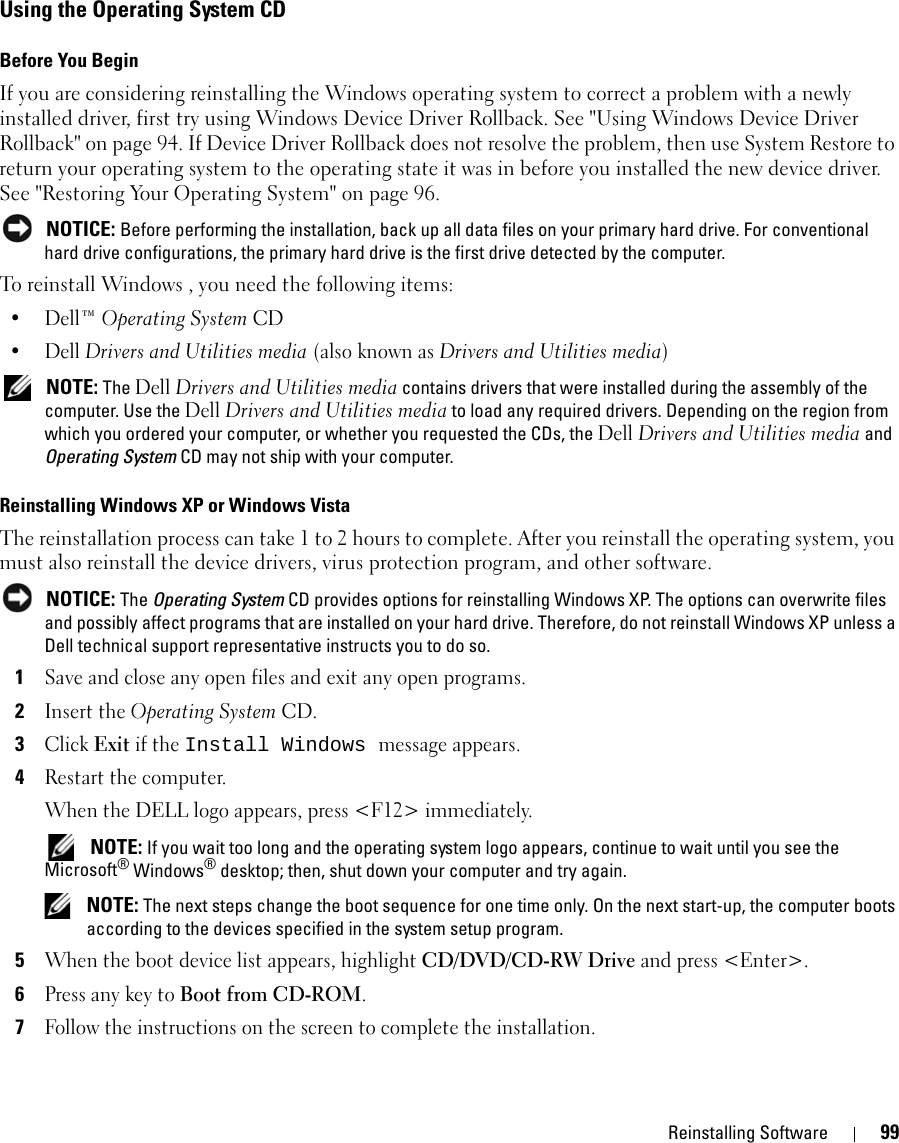 Reinstalling Software 99Using the Operating System CDBefore You BeginIf you are considering reinstalling the Windows operating system to correct a problem with a newly installed driver, first try using Windows Device Driver Rollback. See &quot;Using Windows Device Driver Rollback&quot; on page 94. If Device Driver Rollback does not resolve the problem, then use System Restore to return your operating system to the operating state it was in before you installed the new device driver. See &quot;Restoring Your Operating System&quot; on page 96. NOTICE: Before performing the installation, back up all data files on your primary hard drive. For conventional hard drive configurations, the primary hard drive is the first drive detected by the computer.To reinstall Windows , you need the following items:•Dell™ Operating System CD•Dell Drivers and Utilities media (also known as Drivers and Utilities media) NOTE: The Dell Drivers and Utilities media contains drivers that were installed during the assembly of the computer. Use the Dell Drivers and Utilities media to load any required drivers. Depending on the region from which you ordered your computer, or whether you requested the CDs, the Dell Drivers and Utilities media and Operating System CD may not ship with your computer.Reinstalling Windows XP or Windows VistaThe reinstallation process can take 1 to 2 hours to complete. After you reinstall the operating system, you must also reinstall the device drivers, virus protection program, and other software. NOTICE: The Operating System CD provides options for reinstalling Windows XP. The options can overwrite files and possibly affect programs that are installed on your hard drive. Therefore, do not reinstall Windows XP unless a Dell technical support representative instructs you to do so.1Save and close any open files and exit any open programs.2Insert the Operating System CD.3Click Exit if the Install Windows message appears.4Restart the computer.When the DELL logo appears, press &lt;F12&gt; immediately. NOTE: If you wait too long and the operating system logo appears, continue to wait until you see the Microsoft® Windows® desktop; then, shut down your computer and try again. NOTE: The next steps change the boot sequence for one time only. On the next start-up, the computer boots according to the devices specified in the system setup program.5When the boot device list appears, highlight CD/DVD/CD-RW Drive and press &lt;Enter&gt;.6Press any key to Boot from CD-ROM.7Follow the instructions on the screen to complete the installation.