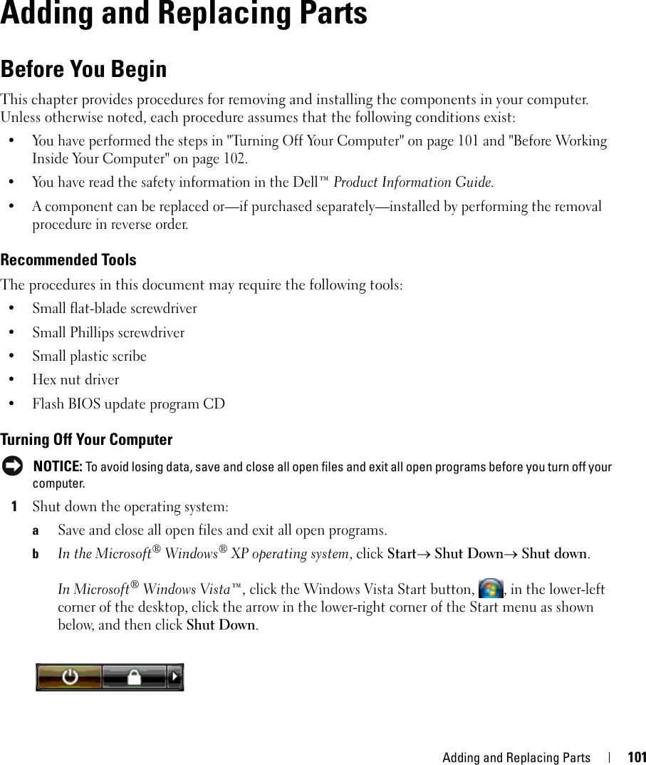 Adding and Replacing Parts 10114Adding and Replacing PartsBefore You BeginThis chapter provides procedures for removing and installing the components in your computer. Unless otherwise noted, each procedure assumes that the following conditions exist:• You have performed the steps in &quot;Turning Off Your Computer&quot; on page 101 and &quot;Before Working Inside Your Computer&quot; on page 102.• You have read the safety information in the Dell™ Product Information Guide.• A component can be replaced or—if purchased separately—installed by performing the removal procedure in reverse order.Recommended ToolsThe procedures in this document may require the following tools:• Small flat-blade screwdriver• Small Phillips screwdriver• Small plastic scribe• Hex nut driver• Flash BIOS update program CDTurning Off Your Computer NOTICE: To avoid losing data, save and close all open files and exit all open programs before you turn off your computer.1Shut down the operating system:aSave and close all open files and exit all open programs.bIn the Microsoft® Windows® XP operating system, click Start→ Shut Down→ Shut down.In Microsoft® Windows Vista™, click the Windows Vista Start button,  , in the lower-left corner of the desktop, click the arrow in the lower-right corner of the Start menu as shown below, and then click Shut Down.