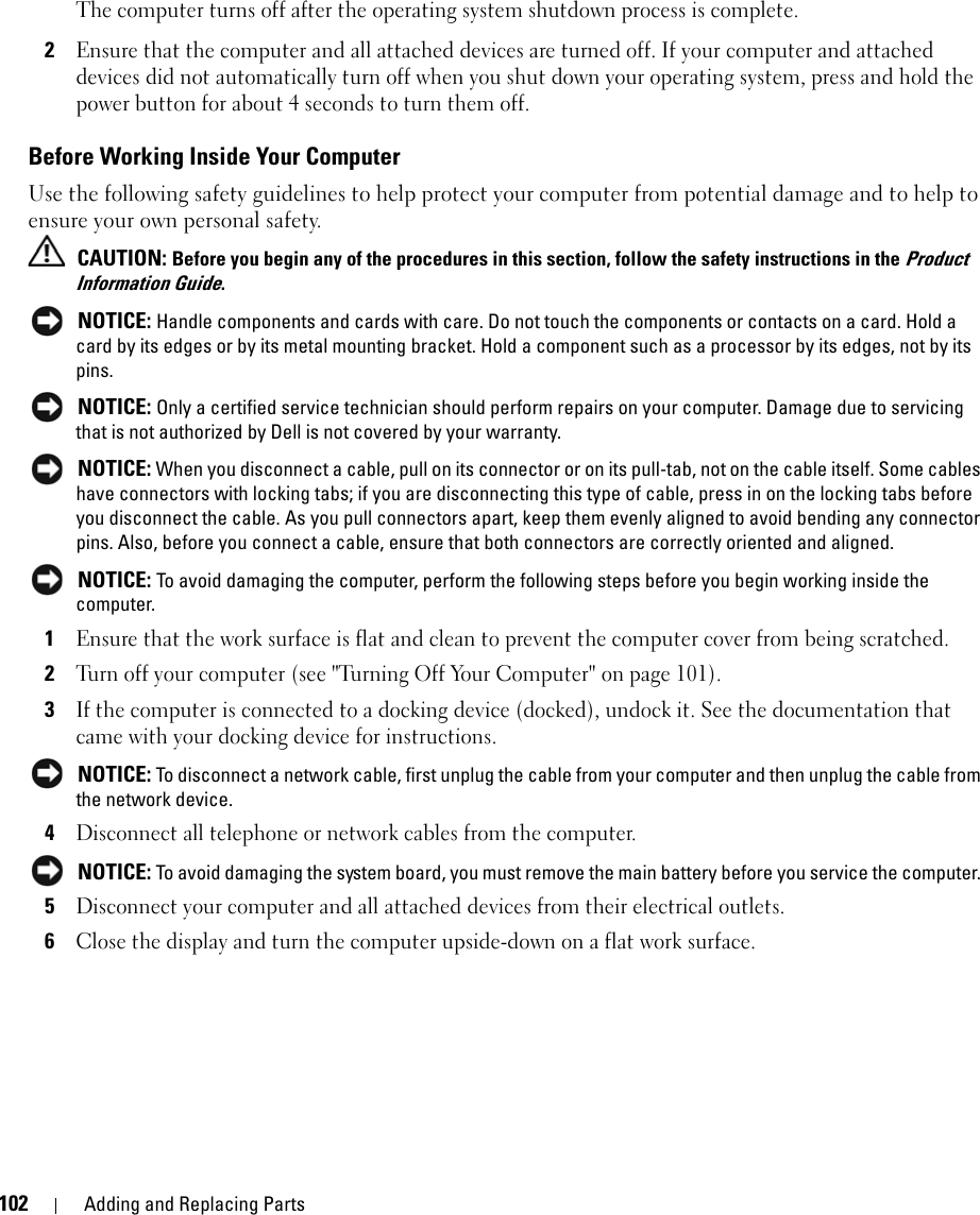 102 Adding and Replacing PartsThe computer turns off after the operating system shutdown process is complete.2Ensure that the computer and all attached devices are turned off. If your computer and attached devices did not automatically turn off when you shut down your operating system, press and hold the power button for about 4 seconds to turn them off.Before Working Inside Your ComputerUse the following safety guidelines to help protect your computer from potential damage and to help to ensure your own personal safety. CAUTION: Before you begin any of the procedures in this section, follow the safety instructions in the Product Information Guide. NOTICE: Handle components and cards with care. Do not touch the components or contacts on a card. Hold a card by its edges or by its metal mounting bracket. Hold a component such as a processor by its edges, not by its pins. NOTICE: Only a certified service technician should perform repairs on your computer. Damage due to servicing that is not authorized by Dell is not covered by your warranty. NOTICE: When you disconnect a cable, pull on its connector or on its pull-tab, not on the cable itself. Some cables have connectors with locking tabs; if you are disconnecting this type of cable, press in on the locking tabs before you disconnect the cable. As you pull connectors apart, keep them evenly aligned to avoid bending any connector pins. Also, before you connect a cable, ensure that both connectors are correctly oriented and aligned.  NOTICE: To avoid damaging the computer, perform the following steps before you begin working inside the computer. 1Ensure that the work surface is flat and clean to prevent the computer cover from being scratched.2Turn off your computer (see &quot;Turning Off Your Computer&quot; on page 101).3If the computer is connected to a docking device (docked), undock it. See the documentation that came with your docking device for instructions. NOTICE: To disconnect a network cable, first unplug the cable from your computer and then unplug the cable from the network device.4Disconnect all telephone or network cables from the computer. NOTICE: To avoid damaging the system board, you must remove the main battery before you service the computer. 5Disconnect your computer and all attached devices from their electrical outlets.6Close the display and turn the computer upside-down on a flat work surface.