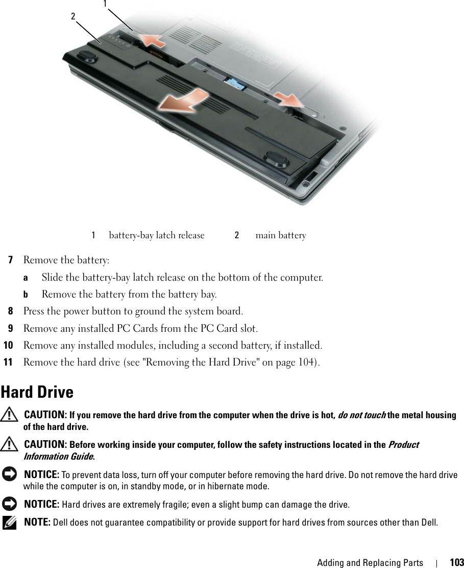 Adding and Replacing Parts 1037Remove the battery:aSlide the battery-bay latch release on the bottom of the computer.bRemove the battery from the battery bay.8Press the power button to ground the system board.9Remove any installed PC Cards from the PC Card slot.10Remove any installed modules, including a second battery, if installed.11Remove the hard drive (see &quot;Removing the Hard Drive&quot; on page 104).Hard Drive CAUTION: If you remove the hard drive from the computer when the drive is hot, do not touch the metal housing of the hard drive. CAUTION: Before working inside your computer, follow the safety instructions located in the Product Information Guide. NOTICE: To prevent data loss, turn off your computer before removing the hard drive. Do not remove the hard drive while the computer is on, in standby mode, or in hibernate mode. NOTICE: Hard drives are extremely fragile; even a slight bump can damage the drive. NOTE: Dell does not guarantee compatibility or provide support for hard drives from sources other than Dell.1battery-bay latch release 2main battery12