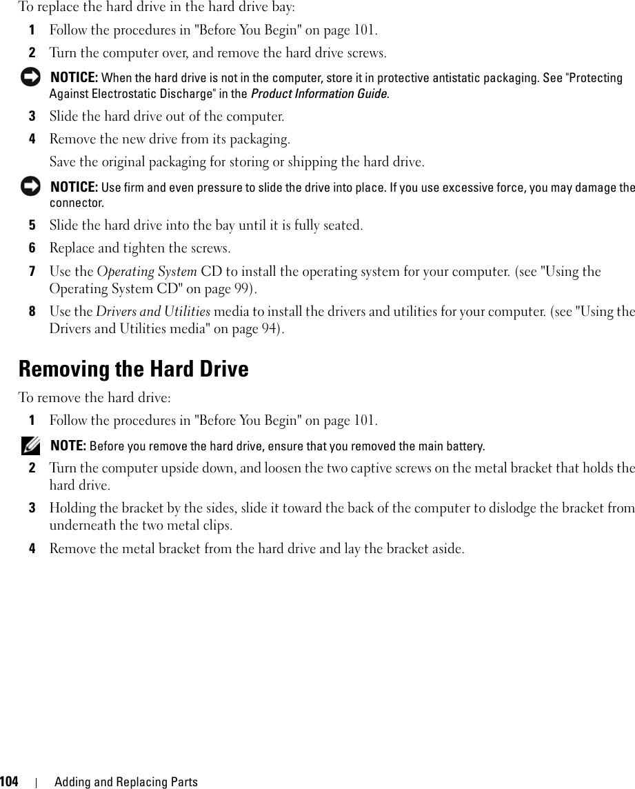 104 Adding and Replacing PartsTo replace the hard drive in the hard drive bay:1Follow the procedures in &quot;Before You Begin&quot; on page 101.2Turn the computer over, and remove the hard drive screws. NOTICE: When the hard drive is not in the computer, store it in protective antistatic packaging. See &quot;Protecting Against Electrostatic Discharge&quot; in the Product Information Guide.3Slide the hard drive out of the computer.4Remove the new drive from its packaging.Save the original packaging for storing or shipping the hard drive. NOTICE: Use firm and even pressure to slide the drive into place. If you use excessive force, you may damage the connector.5Slide the hard drive into the bay until it is fully seated.6Replace and tighten the screws.7Use the Operating System CD to install the operating system for your computer. (see &quot;Using the Operating System CD&quot; on page 99).8Use the Drivers and Utilities media to install the drivers and utilities for your computer. (see &quot;Using the Drivers and Utilities media&quot; on page 94).Removing the Hard DriveTo remove the hard drive:1Follow the procedures in &quot;Before You Begin&quot; on page 101. NOTE: Before you remove the hard drive, ensure that you removed the main battery.2Turn the computer upside down, and loosen the two captive screws on the metal bracket that holds the hard drive.3Holding the bracket by the sides, slide it toward the back of the computer to dislodge the bracket from underneath the two metal clips.4Remove the metal bracket from the hard drive and lay the bracket aside.
