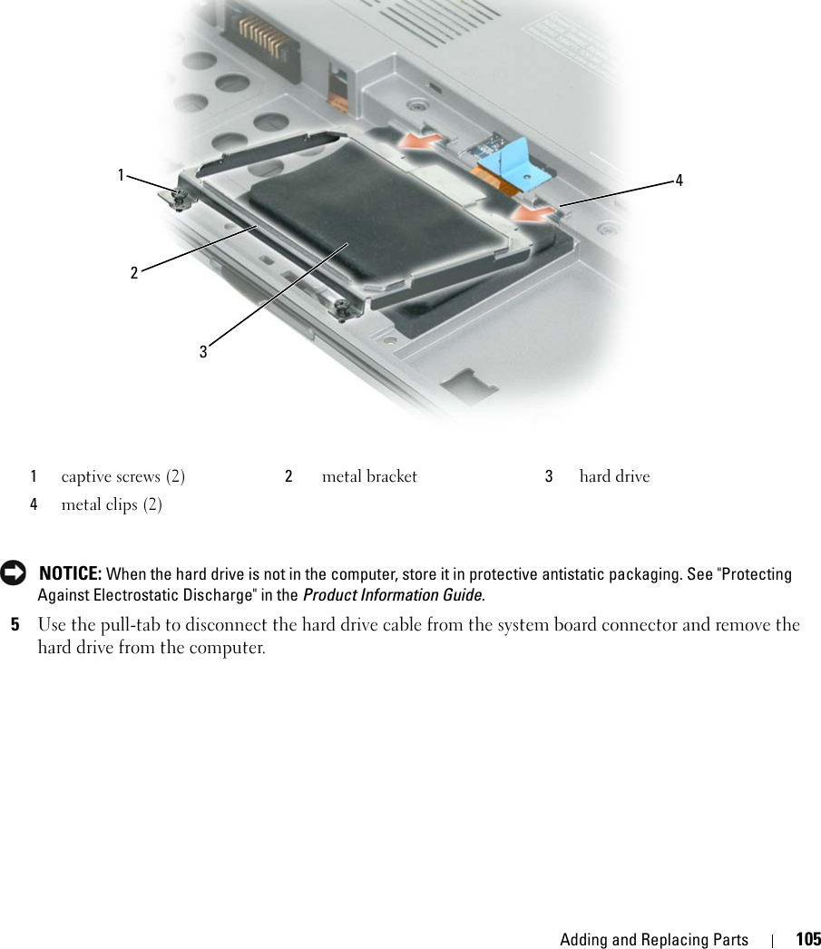 Adding and Replacing Parts 105 NOTICE: When the hard drive is not in the computer, store it in protective antistatic packaging. See &quot;Protecting Against Electrostatic Discharge&quot; in the Product Information Guide.5Use the pull-tab to disconnect the hard drive cable from the system board connector and remove the hard drive from the computer.1captive screws (2) 2metal bracket 3hard drive4metal clips (2)1234