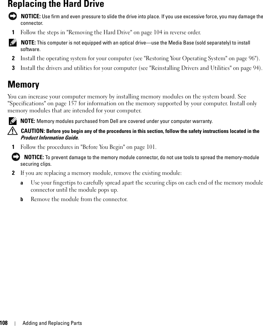 108 Adding and Replacing PartsReplacing the Hard Drive NOTICE: Use firm and even pressure to slide the drive into place. If you use excessive force, you may damage the connector.1Follow the steps in &quot;Removing the Hard Drive&quot; on page 104 in reverse order.  NOTE: This computer is not equipped with an optical drive—use the Media Base (sold separately) to install software.2Install the operating system for your computer (see &quot;Restoring Your Operating System&quot; on page 96&quot;).3Install the drivers and utilities for your computer (see &quot;Reinstalling Drivers and Utilities&quot; on page 94). MemoryYou can increase your computer memory by installing memory modules on the system board. See &quot;Specifications&quot; on page 157 for information on the memory supported by your computer. Install only memory modules that are intended for your computer. NOTE: Memory modules purchased from Dell are covered under your computer warranty. CAUTION: Before you begin any of the procedures in this section, follow the safety instructions located in the Product Information Guide.1Follow the procedures in &quot;Before You Begin&quot; on page 101.  NOTICE: To prevent damage to the memory module connector, do not use tools to spread the memory-module securing clips.2If you are replacing a memory module, remove the existing module:aUse your fingertips to carefully spread apart the securing clips on each end of the memory module connector until the module pops up. bRemove the module from the connector.