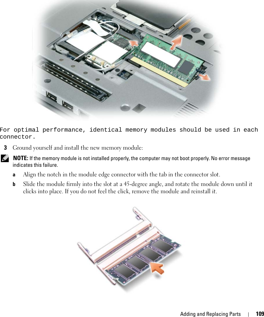Adding and Replacing Parts 109For optimal performance, identical memory modules should be used in each connector.3Ground yourself and install the new memory module: NOTE: If the memory module is not installed properly, the computer may not boot properly. No error message indicates this failure.aAlign the notch in the module edge connector with the tab in the connector slot.bSlide the module firmly into the slot at a 45-degree angle, and rotate the module down until it clicks into place. If you do not feel the click, remove the module and reinstall it.