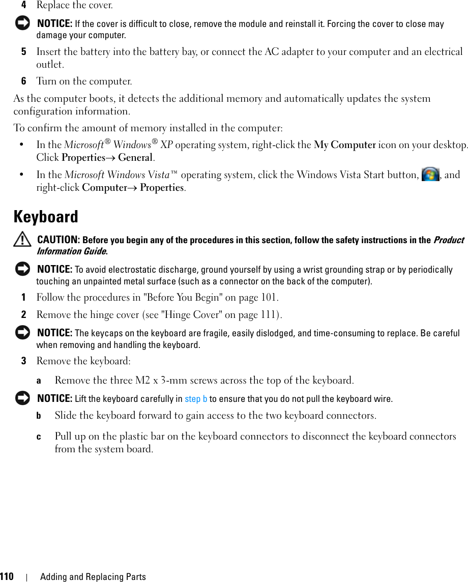110 Adding and Replacing Parts4Replace the cover. NOTICE: If the cover is difficult to close, remove the module and reinstall it. Forcing the cover to close may damage your computer.5Insert the battery into the battery bay, or connect the AC adapter to your computer and an electrical outlet.6Turn on the computer.As the computer boots, it detects the additional memory and automatically updates the system configuration information.To confirm the amount of memory installed in the computer:•In the Microsoft® Windows® XP operating system, right-click the My Computer icon on your desktop. Click Properties→ General.•In the Microsoft Windows Vista™ operating system, click the Windows Vista Start button,  , and right-click Computer→ Properties.Keyboard CAUTION: Before you begin any of the procedures in this section, follow the safety instructions in the Product Information Guide. NOTICE: To avoid electrostatic discharge, ground yourself by using a wrist grounding strap or by periodically touching an unpainted metal surface (such as a connector on the back of the computer).1Follow the procedures in &quot;Before You Begin&quot; on page 101.2Remove the hinge cover (see &quot;Hinge Cover&quot; on page 111). NOTICE: The keycaps on the keyboard are fragile, easily dislodged, and time-consuming to replace. Be careful when removing and handling the keyboard.3Remove the keyboard:aRemove the three M2 x 3-mm screws across the top of the keyboard. NOTICE: Lift the keyboard carefully in step b to ensure that you do not pull the keyboard wire.bSlide the keyboard forward to gain access to the two keyboard connectors.cPull up on the plastic bar on the keyboard connectors to disconnect the keyboard connectors from the system board. 
