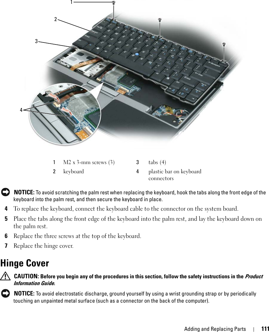 Adding and Replacing Parts 111 NOTICE: To avoid scratching the palm rest when replacing the keyboard, hook the tabs along the front edge of the keyboard into the palm rest, and then secure the keyboard in place.4To replace the keyboard, connect the keyboard cable to the connector on the system board.5Place the tabs along the front edge of the keyboard into the palm rest, and lay the keyboard down on the palm rest.6Replace the three screws at the top of the keyboard.7Replace the hinge cover.Hinge Cover CAUTION: Before you begin any of the procedures in this section, follow the safety instructions in the Product Information Guide. NOTICE: To avoid electrostatic discharge, ground yourself by using a wrist grounding strap or by periodically touching an unpainted metal surface (such as a connector on the back of the computer).1M2 x 3-mm screws (3) 3tabs (4)2keyboard 4plastic bar on keyboard connectors1243