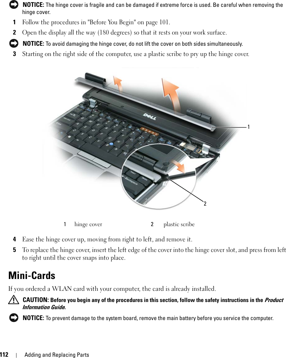 112 Adding and Replacing Parts NOTICE: The hinge cover is fragile and can be damaged if extreme force is used. Be careful when removing the hinge cover. 1Follow the procedures in &quot;Before You Begin&quot; on page 101.2Open the display all the way (180 degrees) so that it rests on your work surface. NOTICE: To avoid damaging the hinge cover, do not lift the cover on both sides simultaneously.3Starting on the right side of the computer, use a plastic scribe to pry up the hinge cover.4Ease the hinge cover up, moving from right to left, and remove it. 5To replace the hinge cover, insert the left edge of the cover into the hinge cover slot, and press from left to right until the cover snaps into place.Mini-Cards If you ordered a WLAN card with your computer, the card is already installed. CAUTION: Before you begin any of the procedures in this section, follow the safety instructions in the Product Information Guide. NOTICE: To prevent damage to the system board, remove the main battery before you service the computer. 1hinge cover 2plastic scribe12