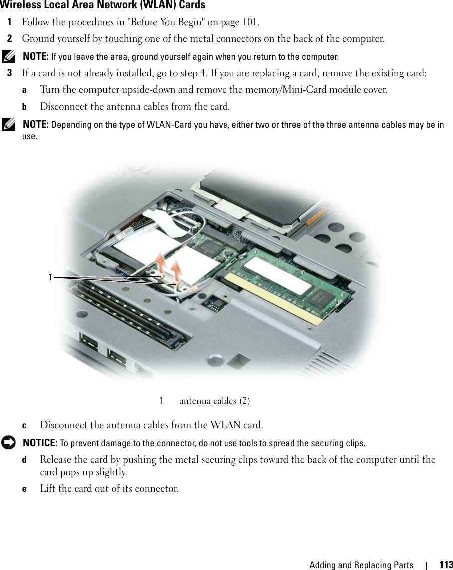 Adding and Replacing Parts 113Wireless Local Area Network (WLAN) Cards1Follow the procedures in &quot;Before You Begin&quot; on page 101. 2Ground yourself by touching one of the metal connectors on the back of the computer.  NOTE: If you leave the area, ground yourself again when you return to the computer. 3If a card is not already installed, go to step 4. If you are replacing a card, remove the existing card:aTurn the computer upside-down and remove the memory/Mini-Card module cover.bDisconnect the antenna cables from the card. NOTE: Depending on the type of WLAN-Card you have, either two or three of the three antenna cables may be in use.cDisconnect the antenna cables from the WLAN card. NOTICE: To prevent damage to the connector, do not use tools to spread the securing clips. dRelease the card by pushing the metal securing clips toward the back of the computer until the card pops up slightly.eLift the card out of its connector.1antenna cables (2)1