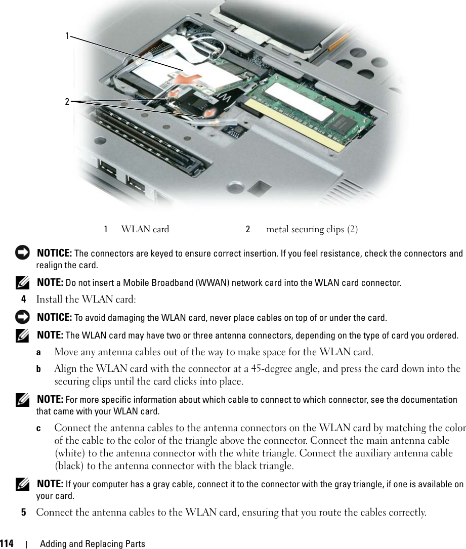 114 Adding and Replacing Parts NOTICE: The connectors are keyed to ensure correct insertion. If you feel resistance, check the connectors and realign the card. NOTE: Do not insert a Mobile Broadband (WWAN) network card into the WLAN card connector.4Install the WLAN card: NOTICE: To avoid damaging the WLAN card, never place cables on top of or under the card. NOTE: The WLAN card may have two or three antenna connectors, depending on the type of card you ordered.aMove any antenna cables out of the way to make space for the WLAN card.bAlign the WLAN card with the connector at a 45-degree angle, and press the card down into the securing clips until the card clicks into place. NOTE: For more specific information about which cable to connect to which connector, see the documentation that came with your WLAN card.cConnect the antenna cables to the antenna connectors on the WLAN card by matching the color of the cable to the color of the triangle above the connector. Connect the main antenna cable (white) to the antenna connector with the white triangle. Connect the auxiliary antenna cable (black) to the antenna connector with the black triangle.  NOTE: If your computer has a gray cable, connect it to the connector with the gray triangle, if one is available on your card. 5Connect the antenna cables to the WLAN card, ensuring that you route the cables correctly.1WLAN card 2metal securing clips (2)12