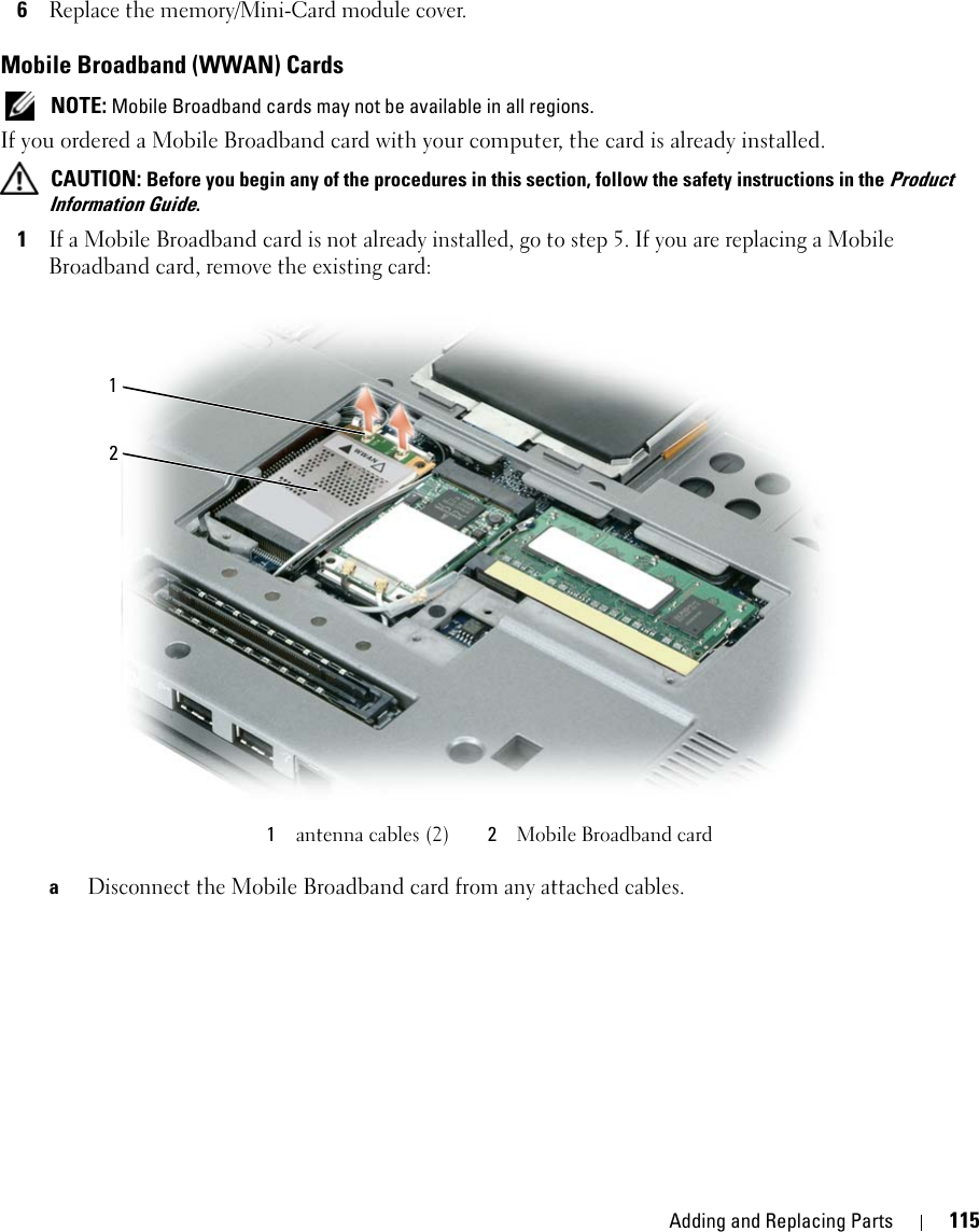 Adding and Replacing Parts 1156Replace the memory/Mini-Card module cover.Mobile Broadband (WWAN) Cards NOTE: Mobile Broadband cards may not be available in all regions.If you ordered a Mobile Broadband card with your computer, the card is already installed. CAUTION: Before you begin any of the procedures in this section, follow the safety instructions in the Product Information Guide.1If a Mobile Broadband card is not already installed, go to step 5. If you are replacing a Mobile Broadband card, remove the existing card:aDisconnect the Mobile Broadband card from any attached cables.1antenna cables (2) 2Mobile Broadband card12