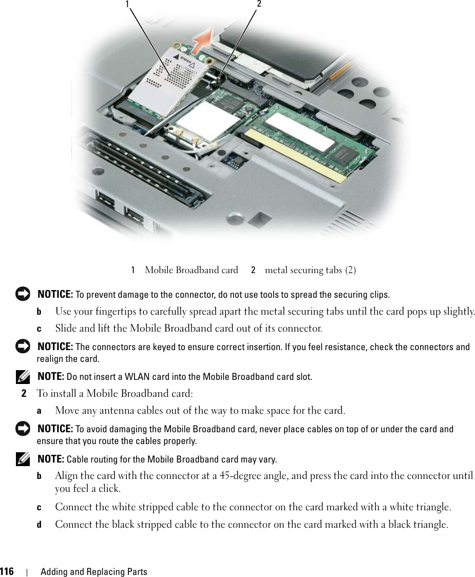 116 Adding and Replacing Parts NOTICE: To prevent damage to the connector, do not use tools to spread the securing clips. bUse your fingertips to carefully spread apart the metal securing tabs until the card pops up slightly.cSlide and lift the Mobile Broadband card out of its connector. NOTICE: The connectors are keyed to ensure correct insertion. If you feel resistance, check the connectors and realign the card. NOTE: Do not insert a WLAN card into the Mobile Broadband card slot.2To install a Mobile Broadband card:aMove any antenna cables out of the way to make space for the card. NOTICE: To avoid damaging the Mobile Broadband card, never place cables on top of or under the card and ensure that you route the cables properly. NOTE: Cable routing for the Mobile Broadband card may vary.bAlign the card with the connector at a 45-degree angle, and press the card into the connector until you feel a click. cConnect the white stripped cable to the connector on the card marked with a white triangle.dConnect the black stripped cable to the connector on the card marked with a black triangle.1Mobile Broadband card 2metal securing tabs (2)21