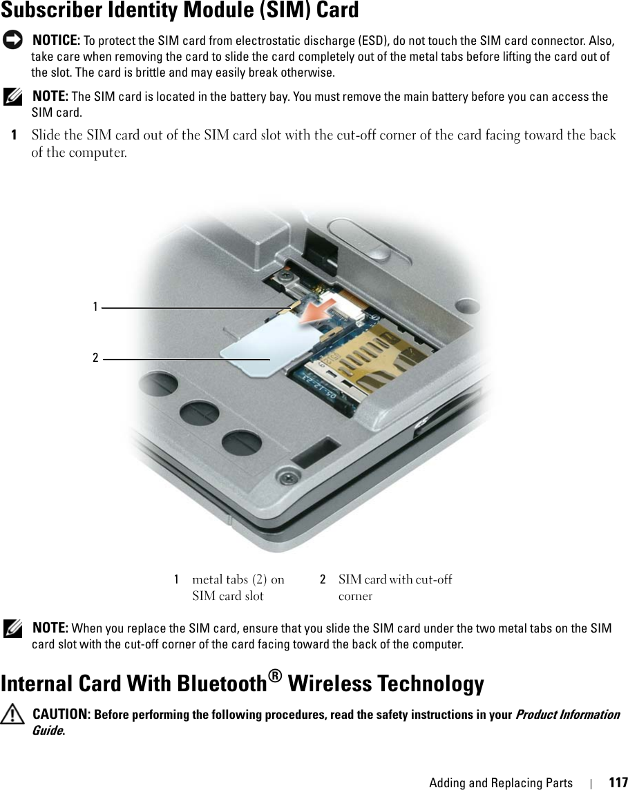 Adding and Replacing Parts 117Subscriber Identity Module (SIM) Card NOTICE: To protect the SIM card from electrostatic discharge (ESD), do not touch the SIM card connector. Also, take care when removing the card to slide the card completely out of the metal tabs before lifting the card out of the slot. The card is brittle and may easily break otherwise.  NOTE: The SIM card is located in the battery bay. You must remove the main battery before you can access the SIM card.1Slide the SIM card out of the SIM card slot with the cut-off corner of the card facing toward the back of the computer. NOTE: When you replace the SIM card, ensure that you slide the SIM card under the two metal tabs on the SIM card slot with the cut-off corner of the card facing toward the back of the computer.Internal Card With Bluetooth® Wireless Technology CAUTION: Before performing the following procedures, read the safety instructions in your Product Information Guide.1metal tabs (2) on SIM card slot2SIM card with cut-off corner21