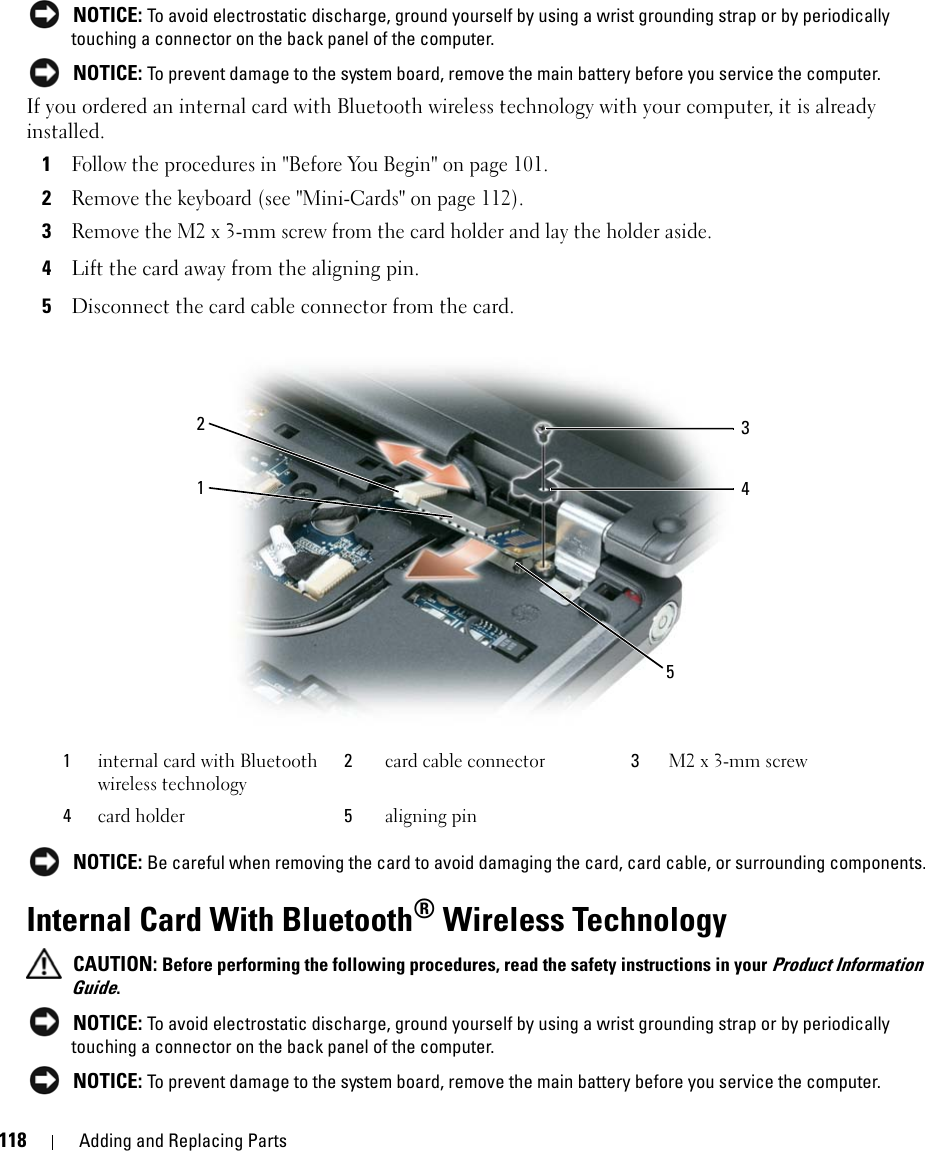 118 Adding and Replacing Parts NOTICE: To avoid electrostatic discharge, ground yourself by using a wrist grounding strap or by periodically touching a connector on the back panel of the computer. NOTICE: To prevent damage to the system board, remove the main battery before you service the computer. If you ordered an internal card with Bluetooth wireless technology with your computer, it is already installed.1Follow the procedures in &quot;Before You Begin&quot; on page 101.2Remove the keyboard (see &quot;Mini-Cards&quot; on page 112).3Remove the M2 x 3-mm screw from the card holder and lay the holder aside.4Lift the card away from the aligning pin.5Disconnect the card cable connector from the card. NOTICE: Be careful when removing the card to avoid damaging the card, card cable, or surrounding components.Internal Card With Bluetooth® Wireless Technology CAUTION: Before performing the following procedures, read the safety instructions in your Product Information Guide. NOTICE: To avoid electrostatic discharge, ground yourself by using a wrist grounding strap or by periodically touching a connector on the back panel of the computer. NOTICE: To prevent damage to the system board, remove the main battery before you service the computer. 1internal card with Bluetooth wireless technology2card cable connector 3M2 x 3-mm screw4card holder 5aligning pin21354