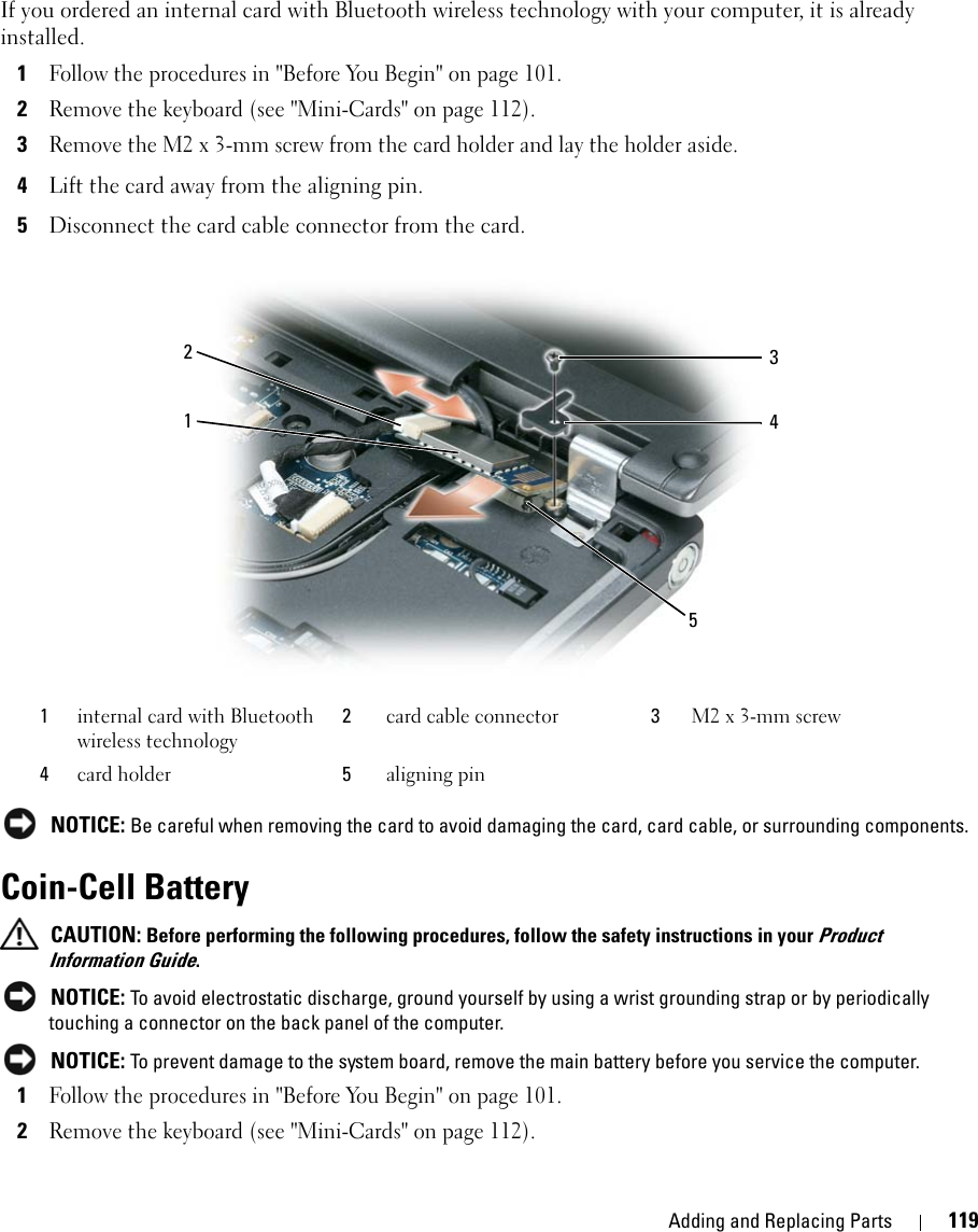 Adding and Replacing Parts 119If you ordered an internal card with Bluetooth wireless technology with your computer, it is already installed.1Follow the procedures in &quot;Before You Begin&quot; on page 101.2Remove the keyboard (see &quot;Mini-Cards&quot; on page 112).3Remove the M2 x 3-mm screw from the card holder and lay the holder aside.4Lift the card away from the aligning pin.5Disconnect the card cable connector from the card. NOTICE: Be careful when removing the card to avoid damaging the card, card cable, or surrounding components.Coin-Cell Battery CAUTION: Before performing the following procedures, follow the safety instructions in your Product Information Guide. NOTICE: To avoid electrostatic discharge, ground yourself by using a wrist grounding strap or by periodically touching a connector on the back panel of the computer. NOTICE: To prevent damage to the system board, remove the main battery before you service the computer.1Follow the procedures in &quot;Before You Begin&quot; on page 101.2Remove the keyboard (see &quot;Mini-Cards&quot; on page 112).1internal card with Bluetooth wireless technology2card cable connector 3M2 x 3-mm screw4card holder 5aligning pin21354