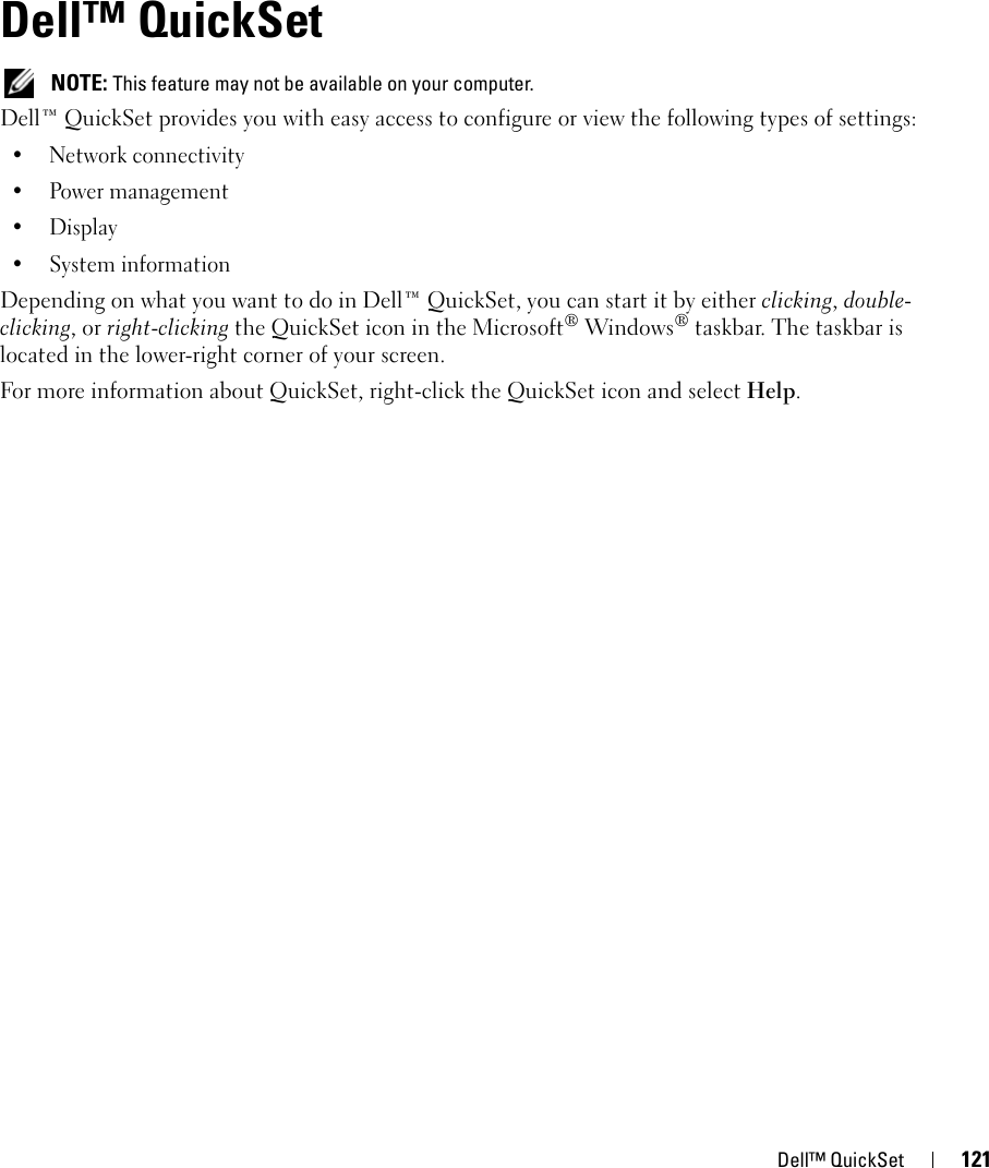 Dell™ QuickSet 12115Dell™ QuickSet  NOTE: This feature may not be available on your computer.Dell™ QuickSet provides you with easy access to configure or view the following types of settings:• Network connectivity• Power management•Display• System informationDepending on what you want to do in Dell™ QuickSet, you can start it by either clicking, double-clicking, or right-clicking the QuickSet icon in the Microsoft® Windows® taskbar. The taskbar is located in the lower-right corner of your screen.For more information about QuickSet, right-click the QuickSet icon and select Help.