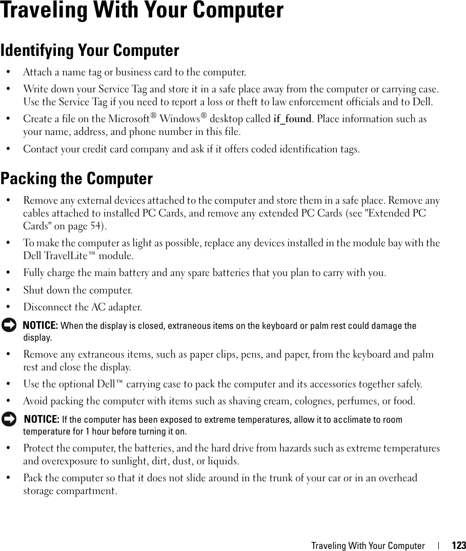 Traveling With Your Computer 12316Traveling With Your ComputerIdentifying Your Computer• Attach a name tag or business card to the computer.• Write down your Service Tag and store it in a safe place away from the computer or carrying case. Use the Service Tag if you need to report a loss or theft to law enforcement officials and to Dell.• Create a file on the Microsoft® Windows® desktop called if_found. Place information such as your name, address, and phone number in this file.• Contact your credit card company and ask if it offers coded identification tags.Packing the Computer• Remove any external devices attached to the computer and store them in a safe place. Remove any cables attached to installed PC Cards, and remove any extended PC Cards (see &quot;Extended PC Cards&quot; on page 54).• To make the computer as light as possible, replace any devices installed in the module bay with the Dell TravelLite™ module.• Fully charge the main battery and any spare batteries that you plan to carry with you.• Shut down the computer.• Disconnect the AC adapter. NOTICE: When the display is closed, extraneous items on the keyboard or palm rest could damage the display.• Remove any extraneous items, such as paper clips, pens, and paper, from the keyboard and palm rest and close the display.• Use the optional Dell™ carrying case to pack the computer and its accessories together safely.• Avoid packing the computer with items such as shaving cream, colognes, perfumes, or food. NOTICE: If the computer has been exposed to extreme temperatures, allow it to acclimate to room temperature for 1 hour before turning it on.• Protect the computer, the batteries, and the hard drive from hazards such as extreme temperatures and overexposure to sunlight, dirt, dust, or liquids.• Pack the computer so that it does not slide around in the trunk of your car or in an overhead storage compartment.