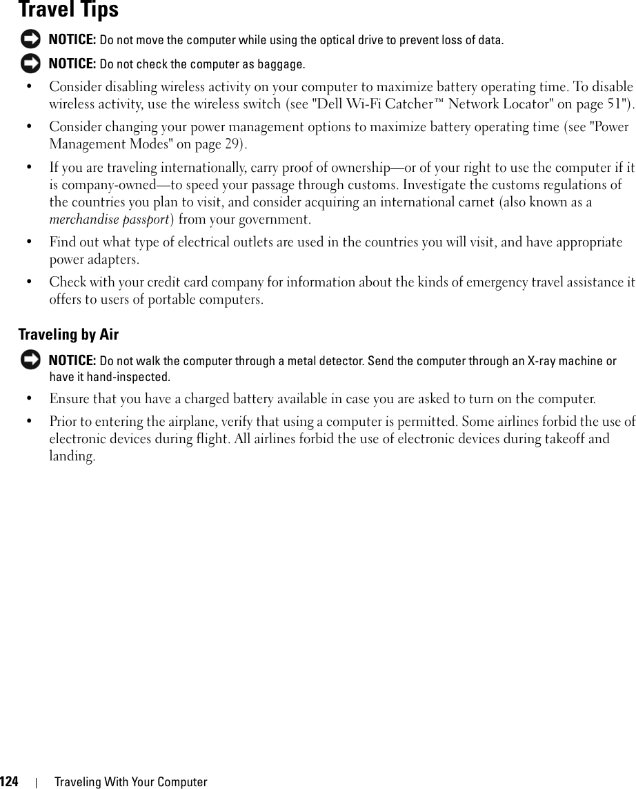 124 Traveling With Your ComputerTravel Tips NOTICE: Do not move the computer while using the optical drive to prevent loss of data. NOTICE: Do not check the computer as baggage.• Consider disabling wireless activity on your computer to maximize battery operating time. To disable wireless activity, use the wireless switch (see &quot;Dell Wi-Fi Catcher™ Network Locator&quot; on page 51&quot;). • Consider changing your power management options to maximize battery operating time (see &quot;Power Management Modes&quot; on page 29).• If you are traveling internationally, carry proof of ownership—or of your right to use the computer if it is company-owned—to speed your passage through customs. Investigate the customs regulations of the countries you plan to visit, and consider acquiring an international carnet (also known as a merchandise passport) from your government.• Find out what type of electrical outlets are used in the countries you will visit, and have appropriate power adapters.• Check with your credit card company for information about the kinds of emergency travel assistance it offers to users of portable computers.Traveling by Air NOTICE: Do not walk the computer through a metal detector. Send the computer through an X-ray machine or have it hand-inspected.• Ensure that you have a charged battery available in case you are asked to turn on the computer.• Prior to entering the airplane, verify that using a computer is permitted. Some airlines forbid the use of electronic devices during flight. All airlines forbid the use of electronic devices during takeoff and landing.