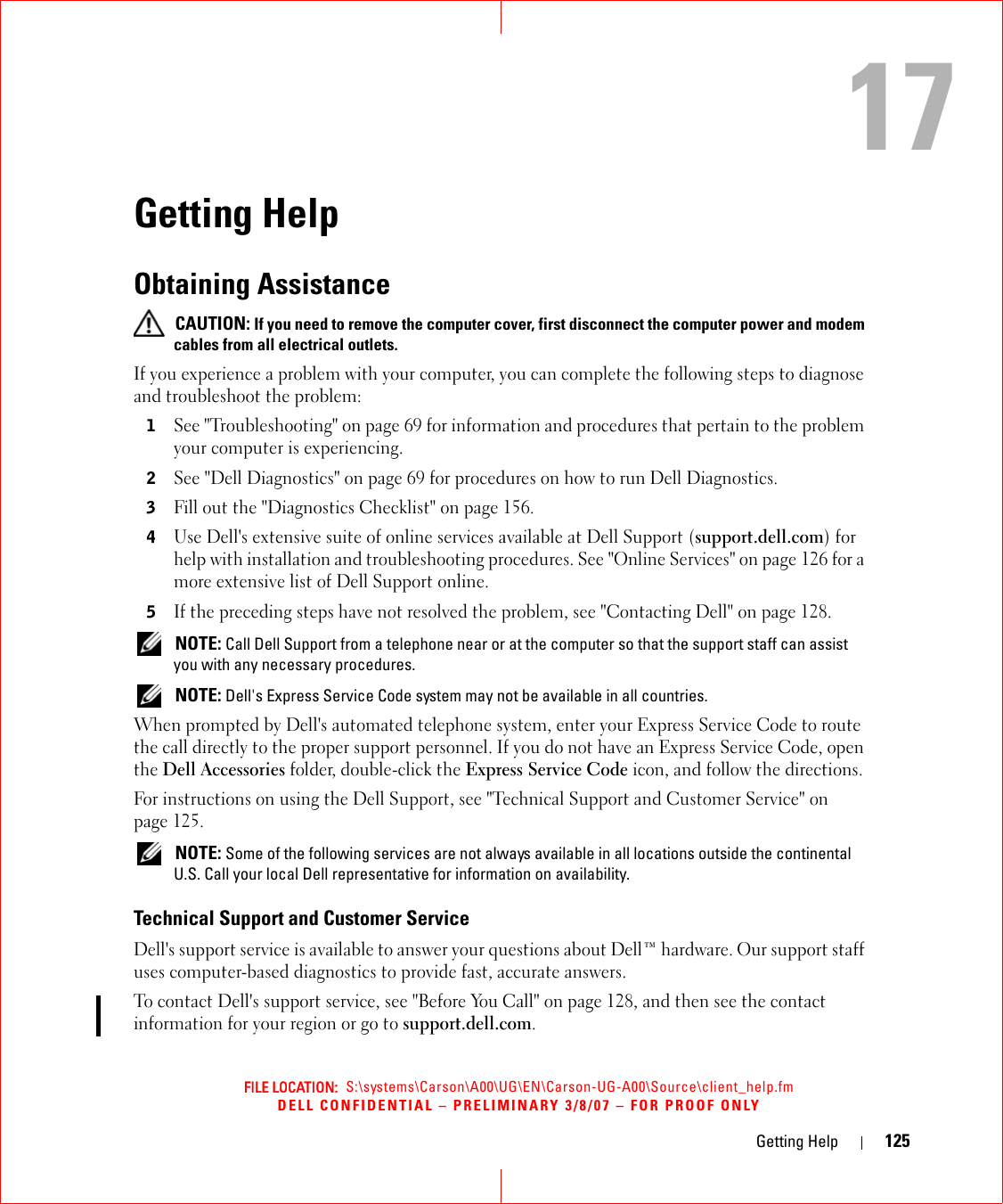 FILE LOCATION:  S:\systems\Carson\A00\UG\EN\Carson-UG-A00\Source\client_help.fmDELL CONFIDENTIAL – PRELIMINARY 3/8/07 – FOR PROOF ONLYGetting Help 12517Getting HelpObtaining Assistance CAUTION: If you need to remove the computer cover, first disconnect the computer power and modem cables from all electrical outlets.If you experience a problem with your computer, you can complete the following steps to diagnose and troubleshoot the problem:1See &quot;Troubleshooting&quot; on page 69 for information and procedures that pertain to the problem your computer is experiencing.2See &quot;Dell Diagnostics&quot; on page 69 for procedures on how to run Dell Diagnostics.3Fill out the &quot;Diagnostics Checklist&quot; on page 156.4Use Dell&apos;s extensive suite of online services available at Dell Support (support.dell.com) for help with installation and troubleshooting procedures. See &quot;Online Services&quot; on page 126 for a more extensive list of Dell Support online.5If the preceding steps have not resolved the problem, see &quot;Contacting Dell&quot; on page 128. NOTE: Call Dell Support from a telephone near or at the computer so that the support staff can assist you with any necessary procedures. NOTE: Dell&apos;s Express Service Code system may not be available in all countries.When prompted by Dell&apos;s automated telephone system, enter your Express Service Code to route the call directly to the proper support personnel. If you do not have an Express Service Code, open the Dell Accessories folder, double-click the Express Service Code icon, and follow the directions.For instructions on using the Dell Support, see &quot;Technical Support and Customer Service&quot; on page 125. NOTE: Some of the following services are not always available in all locations outside the continental U.S. Call your local Dell representative for information on availability.Technical Support and Customer ServiceDell&apos;s support service is available to answer your questions about Dell™ hardware. Our support staff uses computer-based diagnostics to provide fast, accurate answers.To contact Dell&apos;s support service, see &quot;Before You Call&quot; on page 128, and then see the contact information for your region or go to support.dell.com.