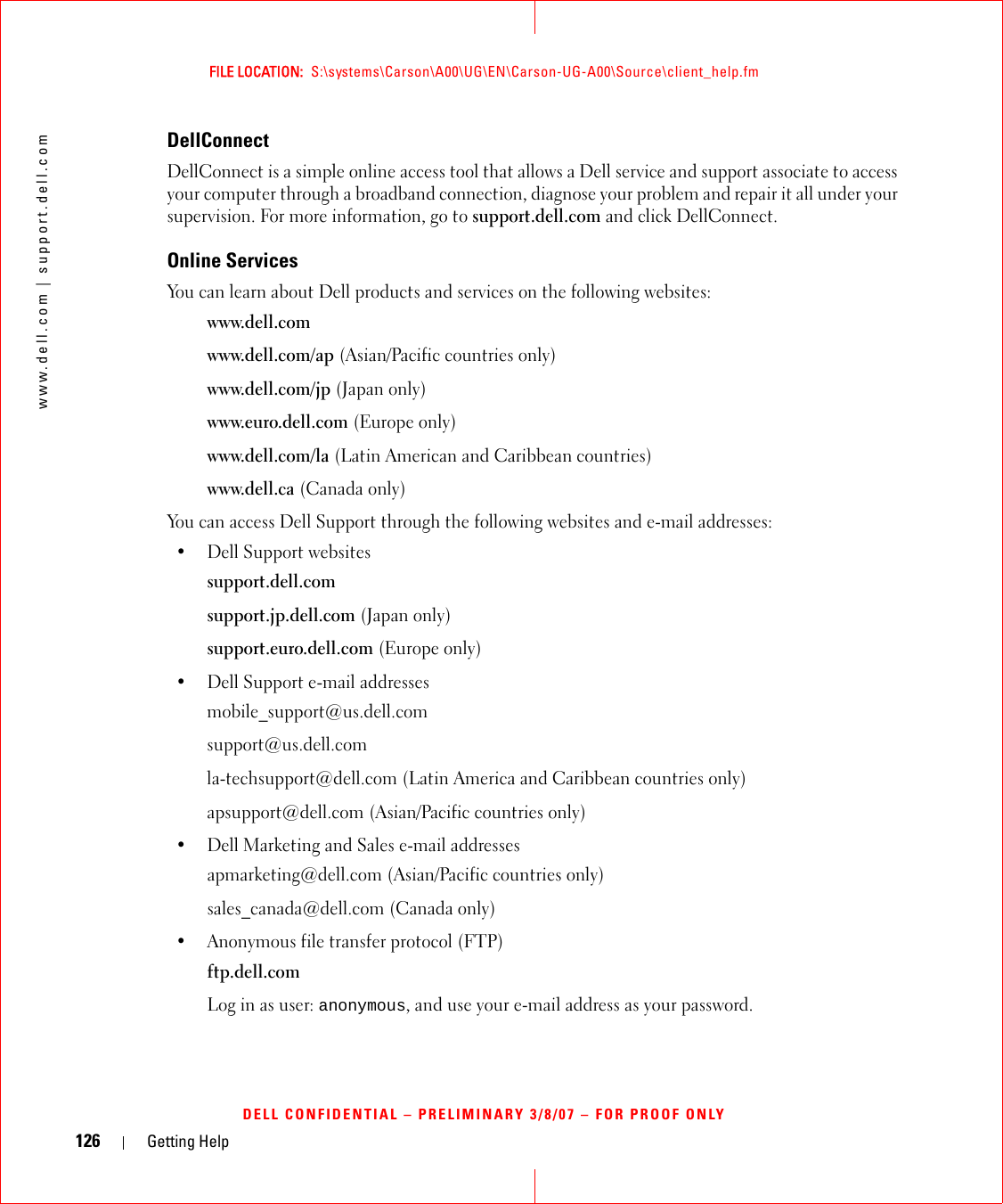126 Getting Helpwww.dell.com | support.dell.comFILE LOCATION:  S:\systems\Carson\A00\UG\EN\Carson-UG-A00\Source\client_help.fmDELL CONFIDENTIAL – PRELIMINARY 3/8/07 – FOR PROOF ONLYDellConnectDellConnect is a simple online access tool that allows a Dell service and support associate to access your computer through a broadband connection, diagnose your problem and repair it all under your supervision. For more information, go to support.dell.com and click DellConnect.Online ServicesYou can learn about Dell products and services on the following websites:www.dell.comwww.dell.com/ap (Asian/Pacific countries only)www.dell.com/jp (Japan only)www.euro.dell.com (Europe only)www.dell.com/la (Latin American and Caribbean countries)www.dell.ca (Canada only)You can access Dell Support through the following websites and e-mail addresses:• Dell Support websitessupport.dell.comsupport.jp.dell.com (Japan only)support.euro.dell.com (Europe only)• Dell Support e-mail addressesmobile_support@us.dell.comsupport@us.dell.com la-techsupport@dell.com (Latin America and Caribbean countries only)apsupport@dell.com (Asian/Pacific countries only)• Dell Marketing and Sales e-mail addressesapmarketing@dell.com (Asian/Pacific countries only)sales_canada@dell.com (Canada only)• Anonymous file transfer protocol (FTP)ftp.dell.comLog in as user: anonymous, and use your e-mail address as your password.