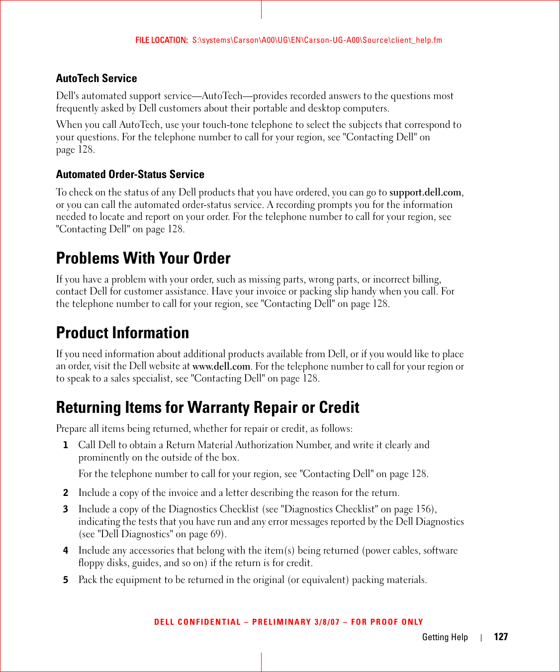 Getting Help 127FILE LOCATION:  S:\systems\Carson\A00\UG\EN\Carson-UG-A00\Source\client_help.fmDELL CONFIDENTIAL – PRELIMINARY 3/8/07 – FOR PROOF ONLYAutoTech ServiceDell&apos;s automated support service—AutoTech—provides recorded answers to the questions most frequently asked by Dell customers about their portable and desktop computers.When you call AutoTech, use your touch-tone telephone to select the subjects that correspond to your questions. For the telephone number to call for your region, see &quot;Contacting Dell&quot; on page 128.Automated Order-Status ServiceTo check on the status of any Dell products that you have ordered, you can go to support.dell.com, or you can call the automated order-status service. A recording prompts you for the information needed to locate and report on your order. For the telephone number to call for your region, see &quot;Contacting Dell&quot; on page 128.Problems With Your OrderIf you have a problem with your order, such as missing parts, wrong parts, or incorrect billing, contact Dell for customer assistance. Have your invoice or packing slip handy when you call. For the telephone number to call for your region, see &quot;Contacting Dell&quot; on page 128.Product InformationIf you need information about additional products available from Dell, or if you would like to place an order, visit the Dell website at www.dell.com. For the telephone number to call for your region or to speak to a sales specialist, see &quot;Contacting Dell&quot; on page 128.Returning Items for Warranty Repair or CreditPrepare all items being returned, whether for repair or credit, as follows:1Call Dell to obtain a Return Material Authorization Number, and write it clearly and prominently on the outside of the box.For the telephone number to call for your region, see &quot;Contacting Dell&quot; on page 128.2Include a copy of the invoice and a letter describing the reason for the return.3Include a copy of the Diagnostics Checklist (see &quot;Diagnostics Checklist&quot; on page 156), indicating the tests that you have run and any error messages reported by the Dell Diagnostics (see &quot;Dell Diagnostics&quot; on page 69).4Include any accessories that belong with the item(s) being returned (power cables, software floppy disks, guides, and so on) if the return is for credit.5Pack the equipment to be returned in the original (or equivalent) packing materials.