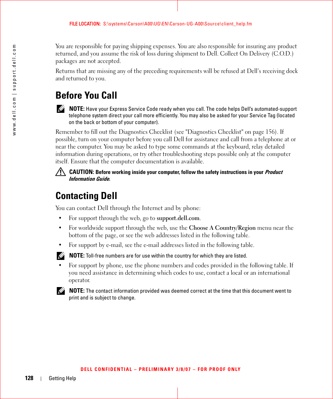 128 Getting Helpwww.dell.com | support.dell.comFILE LOCATION:  S:\systems\Carson\A00\UG\EN\Carson-UG-A00\Source\client_help.fmDELL CONFIDENTIAL – PRELIMINARY 3/8/07 – FOR PROOF ONLYYou are responsible for paying shipping expenses. You are also responsible for insuring any product returned, and you assume the risk of loss during shipment to Dell. Collect On Delivery (C.O.D.) packages are not accepted.Returns that are missing any of the preceding requirements will be refused at Dell’s receiving dock and returned to you.Before You Call NOTE: Have your Express Service Code ready when you call. The code helps Dell’s automated-support telephone system direct your call more efficiently. You may also be asked for your Service Tag (located on the back or bottom of your computer).Remember to fill out the Diagnostics Checklist (see &quot;Diagnostics Checklist&quot; on page 156). If possible, turn on your computer before you call Dell for assistance and call from a telephone at or near the computer. You may be asked to type some commands at the keyboard, relay detailed information during operations, or try other troubleshooting steps possible only at the computer itself. Ensure that the computer documentation is available.  CAUTION: Before working inside your computer, follow the safety instructions in your Product Information Guide.Contacting DellYou can contact Dell through the Internet and by phone:• For support through the web, go to support.dell.com.• For worldwide support through the web, use the Choose A Country/Region menu near the bottom of the page, or see the web addresses listed in the following table.• For support by e-mail, see the e-mail addresses listed in the following table. NOTE: Toll-free numbers are for use within the country for which they are listed.• For support by phone, use the phone numbers and codes provided in the following table. If you need assistance in determining which codes to use, contact a local or an international operator.  NOTE: The contact information provided was deemed correct at the time that this document went to print and is subject to change.