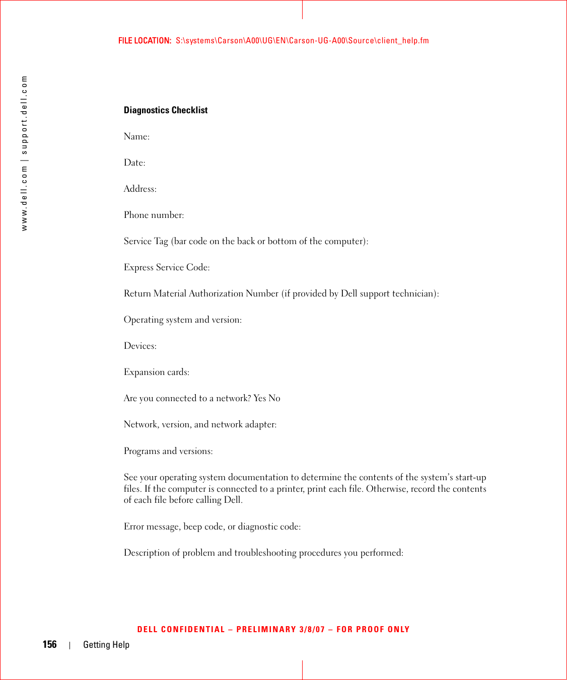 156 Getting Helpwww.dell.com | support.dell.comFILE LOCATION:  S:\systems\Carson\A00\UG\EN\Carson-UG-A00\Source\client_help.fmDELL CONFIDENTIAL – PRELIMINARY 3/8/07 – FOR PROOF ONLYDiagnostics ChecklistName:Date:Address:Phone number:Service Tag (bar code on the back or bottom of the computer):Express Service Code:Return Material Authorization Number (if provided by Dell support technician):Operating system and version:Devices:Expansion cards:Are you connected to a network? Yes NoNetwork, version, and network adapter:Programs and versions:See your operating system documentation to determine the contents of the system’s start-up files. If the computer is connected to a printer, print each file. Otherwise, record the contents of each file before calling Dell.Error message, beep code, or diagnostic code:Description of problem and troubleshooting procedures you performed: