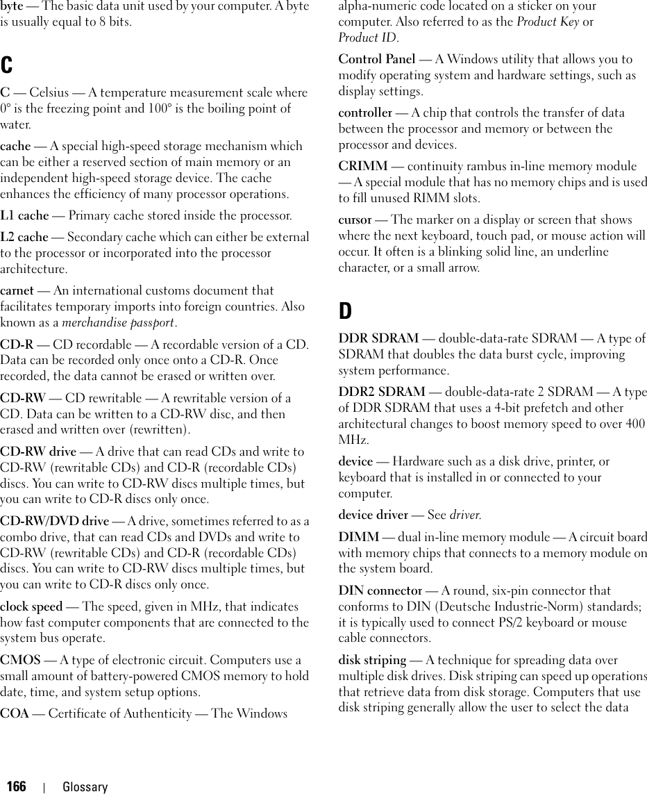 166 Glossarybyte — The basic data unit used by your computer. A byte is usually equal to 8 bits.CC — Celsius — A temperature measurement scale where 0° is the freezing point and 100° is the boiling point of water.cache — A special high-speed storage mechanism which can be either a reserved section of main memory or an independent high-speed storage device. The cache enhances the efficiency of many processor operations.L1 cache — Primary cache stored inside the processor.L2 cache — Secondary cache which can either be external to the processor or incorporated into the processor architecture.carnet — An international customs document that facilitates temporary imports into foreign countries. Also known as a merchandise passport.CD-R — CD recordable — A recordable version of a CD. Data can be recorded only once onto a CD-R. Once recorded, the data cannot be erased or written over.CD-RW — CD rewritable — A rewritable version of a CD. Data can be written to a CD-RW disc, and then erased and written over (rewritten).CD-RW drive — A drive that can read CDs and write to CD-RW (rewritable CDs) and CD-R (recordable CDs) discs. You can write to CD-RW discs multiple times, but you can write to CD-R discs only once.CD-RW/DVD drive — A drive, sometimes referred to as a combo drive, that can read CDs and DVDs and write to CD-RW (rewritable CDs) and CD-R (recordable CDs) discs. You can write to CD-RW discs multiple times, but you can write to CD-R discs only once.clock speed — The speed, given in MHz, that indicates how fast computer components that are connected to the system bus operate. CMOS — A type of electronic circuit. Computers use a small amount of battery-powered CMOS memory to hold date, time, and system setup options. COA — Certificate of Authenticity — The Windows alpha-numeric code located on a sticker on your computer. Also referred to as the Product Key orProduct ID.Control Panel — A Windows utility that allows you to modify operating system and hardware settings, such as display settings.controller — A chip that controls the transfer of data between the processor and memory or between the processor and devices.CRIMM — continuity rambus in-line memory module — A special module that has no memory chips and is used to fill unused RIMM slots.cursor — The marker on a display or screen that shows where the next keyboard, touch pad, or mouse action will occur. It often is a blinking solid line, an underline character, or a small arrow.DDDR SDRAM — double-data-rate SDRAM — A type of SDRAM that doubles the data burst cycle, improving system performance.DDR2 SDRAM — double-data-rate 2 SDRAM — A type of DDR SDRAM that uses a 4-bit prefetch and other architectural changes to boost memory speed to over 400 MHz.device — Hardware such as a disk drive, printer, or keyboard that is installed in or connected to your computer.device driver — See driver.DIMM — dual in-line memory module — A circuit board with memory chips that connects to a memory module on the system board.DIN connector — A round, six-pin connector that conforms to DIN (Deutsche Industrie-Norm) standards; it is typically used to connect PS/2 keyboard or mouse cable connectors.disk striping — A technique for spreading data over multiple disk drives. Disk striping can speed up operations that retrieve data from disk storage. Computers that use disk striping generally allow the user to select the data 