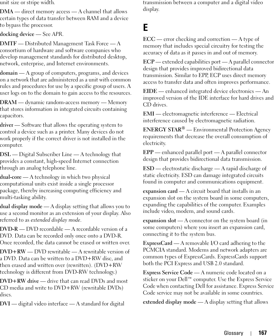 Glossary 167unit size or stripe width. DMA — direct memory access — A channel that allows certain types of data transfer between RAM and a device to bypass the processor.docking device — See APR.DMTF — Distributed Management Task Force — A consortium of hardware and software companies who develop management standards for distributed desktop, network, enterprise, and Internet environments.domain — A group of computers, programs, and devices on a network that are administered as a unit with common rules and procedures for use by a specific group of users. A user logs on to the domain to gain access to the resources.DRAM — dynamic random-access memory — Memory that stores information in integrated circuits containing capacitors.driver — Software that allows the operating system to control a device such as a printer. Many devices do not work properly if the correct driver is not installed in the computer.DSL — Digital Subscriber Line — A technology that provides a constant, high-speed Internet connection through an analog telephone line. dual-core — A technology in which two physical computational units exist inside a single processor package, thereby increasing computing efficiency and multi-tasking ability.dual display mode — A display setting that allows you to use a second monitor as an extension of your display. Also referred to as extended display mode.DVD-R — DVD recordable — A recordable version of a DVD. Data can be recorded only once onto a DVD-R. Once recorded, the data cannot be erased or written over.DVD+RW — DVD rewritable — A rewritable version of a DVD. Data can be written to a DVD+RW disc, and then erased and written over (rewritten). (DVD+RW technology is different from DVD-RW technology.)DVD+RW drive — drive that can read DVDs and most CD media and write to DVD+RW (rewritable DVDs) discs.DVI — digital video interface — A standard for digital transmission between a computer and a digital video display.EECC — error checking and correction — A type of memory that includes special circuitry for testing the accuracy of data as it passes in and out of memory.ECP — extended capabilities port — A parallel connector design that provides improved bidirectional data transmission. Similar to EPP, ECP uses direct memory access to transfer data and often improves performance.EIDE — enhanced integrated device electronics — An improved version of the IDE interface for hard drives and CD drives.EMI — electromagnetic interference — Electrical interference caused by electromagnetic radiation.ENERGY STAR® — Environmental Protection Agency requirements that decrease the overall consumption of electricity.EPP — enhanced parallel port — A parallel connector design that provides bidirectional data transmission.ESD — electrostatic discharge — A rapid discharge of static electricity. ESD can damage integrated circuits found in computer and communications equipment.expansion card — A circuit board that installs in an expansion slot on the system board in some computers, expanding the capabilities of the computer. Examples include video, modem, and sound cards.expansion slot — A connector on the system board (in some computers) where you insert an expansion card, connecting it to the system bus.ExpressCard — A removable I/O card adhering to the PCMCIA standard. Modems and network adapters are common types of ExpressCards. ExpressCards support both the PCI Express and USB 2.0 standard.Express Service Code — A numeric code located on a sticker on your Dell™ computer. Use the Express Service Code when contacting Dell for assistance. Express Service Code service may not be available in some countries.extended display mode — A display setting that allows 