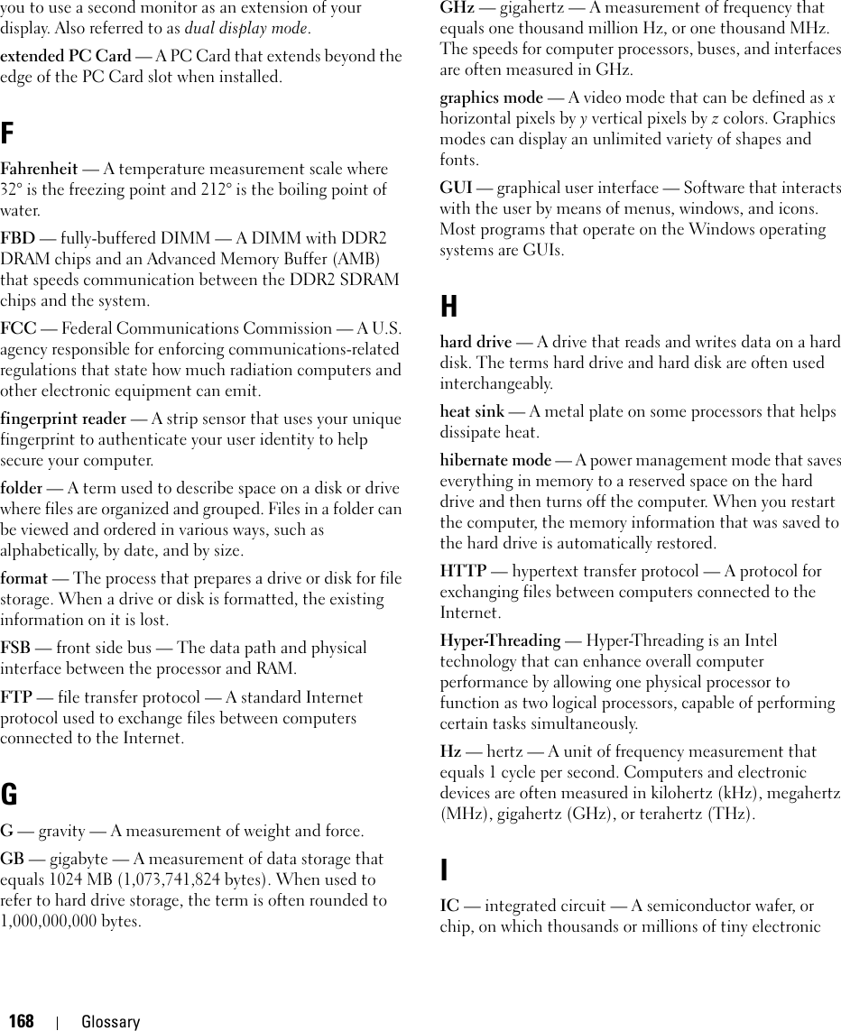 168 Glossaryyou to use a second monitor as an extension of your display. Also referred to as dual display mode.extended PC Card — A PC Card that extends beyond the edge of the PC Card slot when installed.FFahrenheit — A temperature measurement scale where 32° is the freezing point and 212° is the boiling point of water.FBD — fully-buffered DIMM — A DIMM with DDR2 DRAM chips and an Advanced Memory Buffer (AMB) that speeds communication between the DDR2 SDRAM chips and the system.FCC — Federal Communications Commission — A U.S. agency responsible for enforcing communications-related regulations that state how much radiation computers and other electronic equipment can emit.fingerprint reader — A strip sensor that uses your unique fingerprint to authenticate your user identity to help secure your computer. folder — A term used to describe space on a disk or drive where files are organized and grouped. Files in a folder can be viewed and ordered in various ways, such as alphabetically, by date, and by size.format — The process that prepares a drive or disk for file storage. When a drive or disk is formatted, the existing information on it is lost.FSB — front side bus — The data path and physical interface between the processor and RAM.FTP — file transfer protocol — A standard Internet protocol used to exchange files between computers connected to the Internet.GG — gravity — A measurement of weight and force.GB — gigabyte — A measurement of data storage that equals 1024 MB (1,073,741,824 bytes). When used to refer to hard drive storage, the term is often rounded to 1,000,000,000 bytes.GHz — gigahertz — A measurement of frequency that equals one thousand million Hz, or one thousand MHz. The speeds for computer processors, buses, and interfaces are often measured in GHz.graphics mode — A video mode that can be defined as x horizontal pixels by y vertical pixels by z colors. Graphics modes can display an unlimited variety of shapes and fonts.GUI — graphical user interface — Software that interacts with the user by means of menus, windows, and icons. Most programs that operate on the Windows operating systems are GUIs.Hhard drive — A drive that reads and writes data on a hard disk. The terms hard drive and hard disk are often used interchangeably.heat sink — A metal plate on some processors that helps dissipate heat.hibernate mode — A power management mode that saves everything in memory to a reserved space on the hard drive and then turns off the computer. When you restart the computer, the memory information that was saved to the hard drive is automatically restored.HTTP — hypertext transfer protocol — A protocol for exchanging files between computers connected to the Internet. Hyper-Threading — Hyper-Threading is an Intel technology that can enhance overall computer performance by allowing one physical processor to function as two logical processors, capable of performing certain tasks simultaneously.Hz — hertz — A unit of frequency measurement that equals 1 cycle per second. Computers and electronic devices are often measured in kilohertz (kHz), megahertz (MHz), gigahertz (GHz), or terahertz (THz).IIC — integrated circuit — A semiconductor wafer, or chip, on which thousands or millions of tiny electronic 