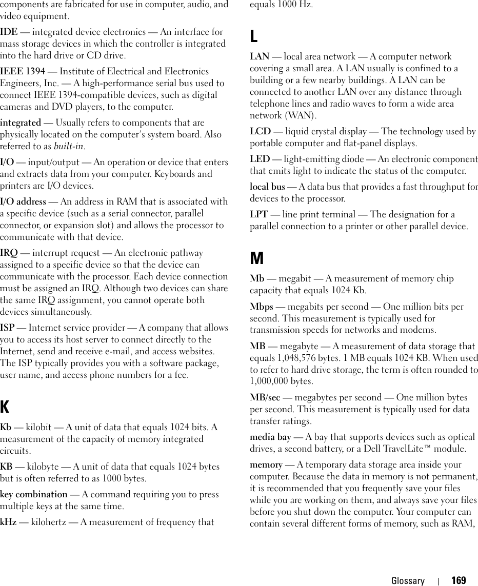 Glossary 169components are fabricated for use in computer, audio, and video equipment. IDE — integrated device electronics — An interface for mass storage devices in which the controller is integrated into the hard drive or CD drive.IEEE 1394 — Institute of Electrical and Electronics Engineers, Inc. — A high-performance serial bus used to connect IEEE 1394-compatible devices, such as digital cameras and DVD players, to the computer. integrated — Usually refers to components that are physically located on the computer’s system board. Also referred to as built-in.I/O — input/output — An operation or device that enters and extracts data from your computer. Keyboards and printers are I/O devices. I/O address — An address in RAM that is associated with a specific device (such as a serial connector, parallel connector, or expansion slot) and allows the processor to communicate with that device.IRQ — interrupt request — An electronic pathway assigned to a specific device so that the device can communicate with the processor. Each device connection must be assigned an IRQ. Although two devices can share the same IRQ assignment, you cannot operate both devices simultaneously.ISP — Internet service provider — A company that allows you to access its host server to connect directly to the Internet, send and receive e-mail, and access websites. The ISP typically provides you with a software package, user name, and access phone numbers for a fee. KKb — kilobit — A unit of data that equals 1024 bits. A measurement of the capacity of memory integrated circuits.KB — kilobyte — A unit of data that equals 1024 bytes but is often referred to as 1000 bytes.key combination — A command requiring you to press multiple keys at the same time.kHz — kilohertz — A measurement of frequency that equals 1000 Hz.LLAN — local area network — A computer network covering a small area. A LAN usually is confined to a building or a few nearby buildings. A LAN can be connected to another LAN over any distance through telephone lines and radio waves to form a wide area network (WAN).LCD — liquid crystal display — The technology used by portable computer and flat-panel displays.LED — light-emitting diode — An electronic component that emits light to indicate the status of the computer.local bus — A data bus that provides a fast throughput for devices to the processor.LPT — line print terminal — The designation for a parallel connection to a printer or other parallel device. MMb — megabit — A measurement of memory chip capacity that equals 1024 Kb.Mbps — megabits per second — One million bits per second. This measurement is typically used for transmission speeds for networks and modems.MB — megabyte — A measurement of data storage that equals 1,048,576 bytes. 1 MB equals 1024 KB. When used to refer to hard drive storage, the term is often rounded to 1,000,000 bytes.MB/sec — megabytes per second — One million bytes per second. This measurement is typically used for data transfer ratings.media bay — A bay that supports devices such as optical drives, a second battery, or a Dell TravelLite™ module.memory — A temporary data storage area inside your computer. Because the data in memory is not permanent, it is recommended that you frequently save your files while you are working on them, and always save your files before you shut down the computer. Your computer can contain several different forms of memory, such as RAM, 