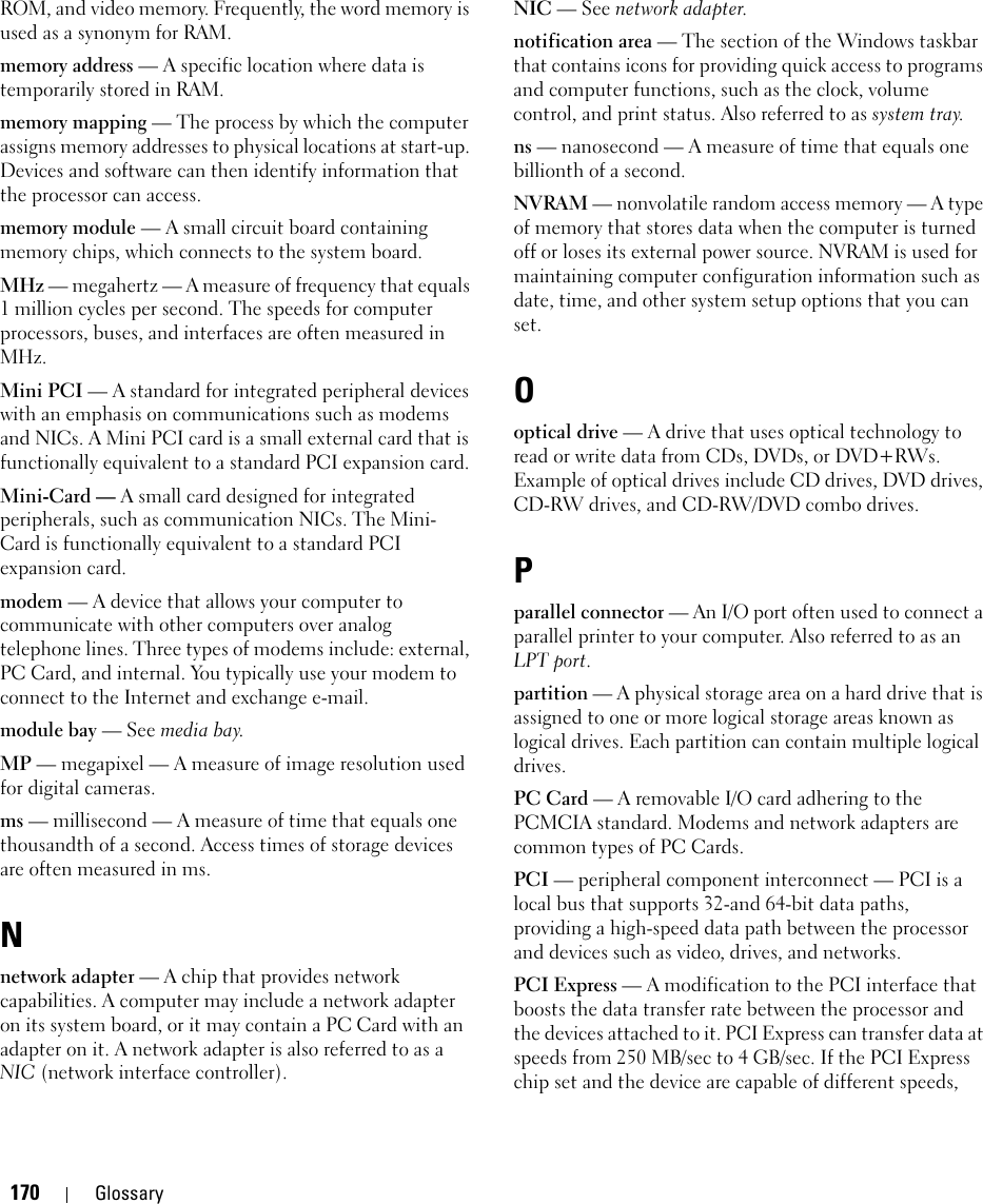 170 GlossaryROM, and video memory. Frequently, the word memory is used as a synonym for RAM.memory address — A specific location where data is temporarily stored in RAM.memory mapping — The process by which the computer assigns memory addresses to physical locations at start-up. Devices and software can then identify information that the processor can access.memory module — A small circuit board containing memory chips, which connects to the system board.MHz — megahertz — A measure of frequency that equals 1 million cycles per second. The speeds for computer processors, buses, and interfaces are often measured in MHz.Mini PCI — A standard for integrated peripheral devices with an emphasis on communications such as modems and NICs. A Mini PCI card is a small external card that is functionally equivalent to a standard PCI expansion card.Mini-Card — A small card designed for integrated peripherals, such as communication NICs. The Mini-Card is functionally equivalent to a standard PCI expansion card.modem — A device that allows your computer to communicate with other computers over analog telephone lines. Three types of modems include: external, PC Card, and internal. You typically use your modem to connect to the Internet and exchange e-mail.module bay — See media bay.MP — megapixel — A measure of image resolution used for digital cameras.ms — millisecond — A measure of time that equals one thousandth of a second. Access times of storage devices are often measured in ms.Nnetwork adapter — A chip that provides network capabilities. A computer may include a network adapter on its system board, or it may contain a PC Card with an adapter on it. A network adapter is also referred to as a NIC (network interface controller).NIC — See network adapter.notification area — The section of the Windows taskbar that contains icons for providing quick access to programs and computer functions, such as the clock, volume control, and print status. Also referred to as system tray.ns — nanosecond — A measure of time that equals one billionth of a second.NVRAM — nonvolatile random access memory — A type of memory that stores data when the computer is turned off or loses its external power source. NVRAM is used for maintaining computer configuration information such as date, time, and other system setup options that you can set.Ooptical drive — A drive that uses optical technology to read or write data from CDs, DVDs, or DVD+RWs. Example of optical drives include CD drives, DVD drives, CD-RW drives, and CD-RW/DVD combo drives. Pparallel connector — An I/O port often used to connect a parallel printer to your computer. Also referred to as an LPT port.partition — A physical storage area on a hard drive that is assigned to one or more logical storage areas known as logical drives. Each partition can contain multiple logical drives.PC Card — A removable I/O card adhering to the PCMCIA standard. Modems and network adapters are common types of PC Cards.PCI — peripheral component interconnect — PCI is a local bus that supports 32-and 64-bit data paths, providing a high-speed data path between the processor and devices such as video, drives, and networks.PCI Express — A modification to the PCI interface that boosts the data transfer rate between the processor and the devices attached to it. PCI Express can transfer data at speeds from 250 MB/sec to 4 GB/sec. If the PCI Express chip set and the device are capable of different speeds, 