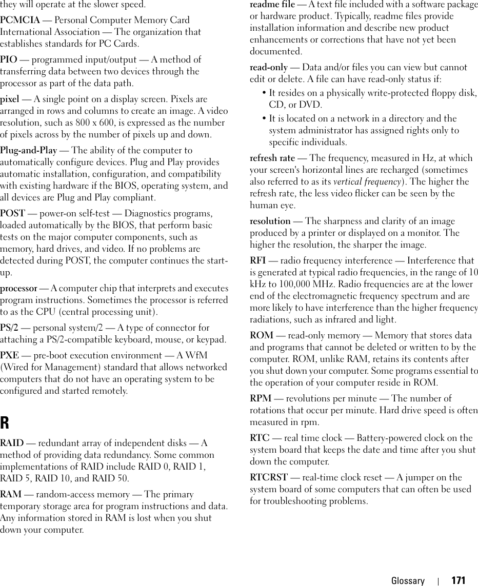 Glossary 171they will operate at the slower speed.PCMCIA — Personal Computer Memory Card International Association — The organization that establishes standards for PC Cards.PIO — programmed input/output — A method of transferring data between two devices through the processor as part of the data path.pixel — A single point on a display screen. Pixels are arranged in rows and columns to create an image. A video resolution, such as 800 x 600, is expressed as the number of pixels across by the number of pixels up and down.Plug-and-Play — The ability of the computer to automatically configure devices. Plug and Play provides automatic installation, configuration, and compatibility with existing hardware if the BIOS, operating system, and all devices are Plug and Play compliant.POST — power-on self-test — Diagnostics programs, loaded automatically by the BIOS, that perform basic tests on the major computer components, such as memory, hard drives, and video. If no problems are detected during POST, the computer continues the start-up.processor — A computer chip that interprets and executes program instructions. Sometimes the processor is referred to as the CPU (central processing unit).PS/2 — personal system/2 — A type of connector for attaching a PS/2-compatible keyboard, mouse, or keypad.PXE — pre-boot execution environment — A WfM (Wired for Management) standard that allows networked computers that do not have an operating system to be configured and started remotely.RRAID — redundant array of independent disks — A method of providing data redundancy. Some common implementations of RAID include RAID 0, RAID 1, RAID 5, RAID 10, and RAID 50.RAM — random-access memory — The primary temporary storage area for program instructions and data. Any information stored in RAM is lost when you shut down your computer.readme file — A text file included with a software package or hardware product. Typically, readme files provide installation information and describe new product enhancements or corrections that have not yet been documented.read-only — Data and/or files you can view but cannot edit or delete. A file can have read-only status if:• It resides on a physically write-protected floppy disk, CD, or DVD.• It is located on a network in a directory and the system administrator has assigned rights only to specific individuals.refresh rate — The frequency, measured in Hz, at which your screen&apos;s horizontal lines are recharged (sometimes also referred to as its vertical frequency). The higher the refresh rate, the less video flicker can be seen by the human eye.resolution — The sharpness and clarity of an image produced by a printer or displayed on a monitor. The higher the resolution, the sharper the image.RFI — radio frequency interference — Interference that is generated at typical radio frequencies, in the range of 10 kHz to 100,000 MHz. Radio frequencies are at the lower end of the electromagnetic frequency spectrum and are more likely to have interference than the higher frequency radiations, such as infrared and light.ROM — read-only memory — Memory that stores data and programs that cannot be deleted or written to by the computer. ROM, unlike RAM, retains its contents after you shut down your computer. Some programs essential to the operation of your computer reside in ROM.RPM — revolutions per minute — The number of rotations that occur per minute. Hard drive speed is often measured in rpm.RTC — real time clock — Battery-powered clock on the system board that keeps the date and time after you shut down the computer.RTCRST — real-time clock reset — A jumper on the system board of some computers that can often be used for troubleshooting problems.