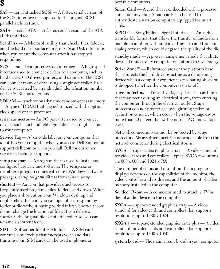 172 GlossarySSAS — serial attached SCSI — A faster, serial version of the SCSI interface (as opposed to the original SCSI parallel architecture).SATA — serial ATA — A faster, serial version of the ATA (IDE) interface.ScanDisk — A Microsoft utility that checks files, folders, and the hard disk’s surface for errors. ScanDisk often runs when you restart the computer after it has stopped responding.SCSI — small computer system interface — A high-speed interface used to connect devices to a computer, such as hard drives, CD drives, printers, and scanners. The SCSI can connect many devices using a single controller. Each device is accessed by an individual identification number on the SCSI controller bus.SDRAM — synchronous dynamic random-access memory — A type of DRAM that is synchronized with the optimal clock speed of the processor.serial connector — An I/O port often used to connect devices such as a handheld digital device or digital camera to your computer.Service Tag — A bar code label on your computer that identifies your computer when you access Dell Support at support.dell.com or when you call Dell for customer service or technical support.setup program — A program that is used to install and configure hardware and software. The setup.exe or install.exe program comes with most Windows software packages. Setup program differs from system setup.shortcut — An icon that provides quick access to frequently used programs, files, folders, and drives. When you place a shortcut on your Windows desktop and double-click the icon, you can open its corresponding folder or file without having to find it first. Shortcut icons do not change the location of files. If you delete a shortcut, the original file is not affected. Also, you can rename a shortcut icon.SIM — Subscriber Identity Module — A SIM card contains a microchip that encrypts voice and data transmissions. SIM cards can be used in phones or portable computers.Smart Card — A card that is embedded with a processor and a memory chip. Smart cards can be used to authenticate a user on computers equipped for smart cards.S/PDIF — Sony/Philips Digital Interface — An audio transfer file format that allows the transfer of audio from one file to another without converting it to and from an analog format, which could degrade the quality of the file.standby mode — A power management mode that shuts down all unnecessary computer operations to save energy.Strike Zone™ — Reinforced area of the platform base that protects the hard drive by acting as a dampening device when a computer experiences resonating shock or is dropped (whether the computer is on or off).surge protectors — Prevent voltage spikes, such as those that may occur during an electrical storm, from entering the computer through the electrical outlet. Surge protectors do not protect against lightning strikes or against brownouts, which occur when the voltage drops more than 20 percent below the normal AC-line voltage level.Network connections cannot be protected by surge protectors. Always disconnect the network cable from the network connector during electrical storms.SVGA — super-video graphics array — A video standard for video cards and controllers. Typical SVGA resolutions are 800 x 600 and 1024 x 768.The number of colors and resolution that a program displays depends on the capabilities of the monitor, the video controller and its drivers, and the amount of video memory installed in the computer.S-video TV-out — A connector used to attach a TV or digital audio device to the computer.SXGA — super-extended graphics array — A video standard for video cards and controllers that supports resolutions up to 1280 x 1024.SXGA+ — super-extended graphics array plus — A video standard for video cards and controllers that supports resolutions up to 1400 x 1050.system board — The main circuit board in your computer. 