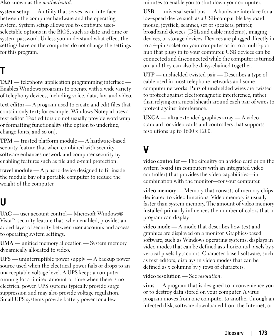 Glossary 173Also known as the motherboard.system setup — A utility that serves as an interface between the computer hardware and the operating system. System setup allows you to configure user-selectable options in the BIOS, such as date and time or system password. Unless you understand what effect the settings have on the computer, do not change the settings for this program.TTAPI — telephony application programming interface — Enables Windows programs to operate with a wide variety of telephony devices, including voice, data, fax, and video.text editor — A program used to create and edit files that contain only text; for example, Windows Notepad uses a text editor. Text editors do not usually provide word wrap or formatting functionality (the option to underline, change fonts, and so on).TPM — trusted platform module — A hardware-based security feature that when combined with security software enhances network and computer security by enabling features such as file and e-mail protection.travel module — A plastic device designed to fit inside the module bay of a portable computer to reduce the weight of the computer.UUAC — user account control— Microsoft Windows® Vista™ security feature that, when enabled, provides an added layer of security between user accounts and access to operating system settings.UMA — unified memory allocation — System memory dynamically allocated to video.UPS — uninterruptible power supply — A backup power source used when the electrical power fails or drops to an unacceptable voltage level. A UPS keeps a computer running for a limited amount of time when there is no electrical power. UPS systems typically provide surge suppression and may also provide voltage regulation. Small UPS systems provide battery power for a few minutes to enable you to shut down your computer.USB — universal serial bus — A hardware interface for a low-speed device such as a USB-compatible keyboard, mouse, joystick, scanner, set of speakers, printer, broadband devices (DSL and cable modems), imaging devices, or storage devices. Devices are plugged directly in to a 4-pin socket on your computer or in to a multi-port hub that plugs in to your computer. USB devices can be connected and disconnected while the computer is turned on, and they can also be daisy-chained together.UTP — unshielded twisted pair — Describes a type of cable used in most telephone networks and some computer networks. Pairs of unshielded wires are twisted to protect against electromagnetic interference, rather than relying on a metal sheath around each pair of wires to protect against interference.UXGA — ultra extended graphics array — A video standard for video cards and controllers that supports resolutions up to 1600 x 1200.Vvideo controller — The circuitry on a video card or on the system board (in computers with an integrated video controller) that provides the video capabilities—in combination with the monitor—for your computer.video memory — Memory that consists of memory chips dedicated to video functions. Video memory is usually faster than system memory. The amount of video memory installed primarily influences the number of colors that a program can display.video mode — A mode that describes how text and graphics are displayed on a monitor. Graphics-based software, such as Windows operating systems, displays in video modes that can be defined as x horizontal pixels by y vertical pixels by z colors. Character-based software, such as text editors, displays in video modes that can be defined as x columns by y rows of characters.video resolution — See resolution.virus — A program that is designed to inconvenience you or to destroy data stored on your computer. A virus program moves from one computer to another through an infected disk, software downloaded from the Internet, or 