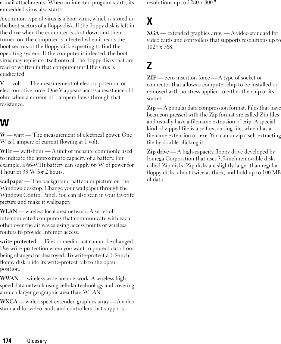 174 Glossarye-mail attachments. When an infected program starts, its embedded virus also starts.A common type of virus is a boot virus, which is stored in the boot sectors of a floppy disk. If the floppy disk is left in the drive when the computer is shut down and then turned on, the computer is infected when it reads the boot sectors of the floppy disk expecting to find the operating system. If the computer is infected, the boot virus may replicate itself onto all the floppy disks that are read or written in that computer until the virus is eradicated.V — volt — The measurement of electric potential or electromotive force. One V appears across a resistance of 1 ohm when a current of 1 ampere flows through that resistance.WW — watt — The measurement of electrical power. One W is 1 ampere of current flowing at 1 volt.WHr — watt-hour — A unit of measure commonly used to indicate the approximate capacity of a battery. For example, a 66-WHr battery can supply 66 W of power for 1 hour or 33 W for 2 hours.wallpaper — The background pattern or picture on the Windows desktop. Change your wallpaper through the Windows Control Panel. You can also scan in your favorite picture and make it wallpaper.WLAN — wireless local area network. A series of interconnected computers that communicate with each other over the air waves using access points or wireless routers to provide Internet access.write-protected — Files or media that cannot be changed. Use write-protection when you want to protect data from being changed or destroyed. To write-protect a 3.5-inch floppy disk, slide its write-protect tab to the open position.WWAN — wireless wide area network. A wireless high-speed data network using cellular technology and covering a much larger geographic area than WLAN. WXGA — wide-aspect extended graphics array — A video standard for video cards and controllers that supports resolutions up to 1280 x 800.&quot;XXGA — extended graphics array — A video standard for video cards and controllers that supports resolutions up to 1024 x 768.ZZIF — zero insertion force — A type of socket or connector that allows a computer chip to be installed or removed with no stress applied to either the chip or its socket.Zip — A popular data compression format. Files that have been compressed with the Zip format are called Zip files and usually have a filename extension of .zip. A special kind of zipped file is a self-extracting file, which has a filename extension of .exe. You can unzip a self-extracting file by double-clicking it.Zip drive — A high-capacity floppy drive developed by Iomega Corporation that uses 3.5-inch removable disks called Zip disks. Zip disks are slightly larger than regular floppy disks, about twice as thick, and hold up to 100 MB of data.