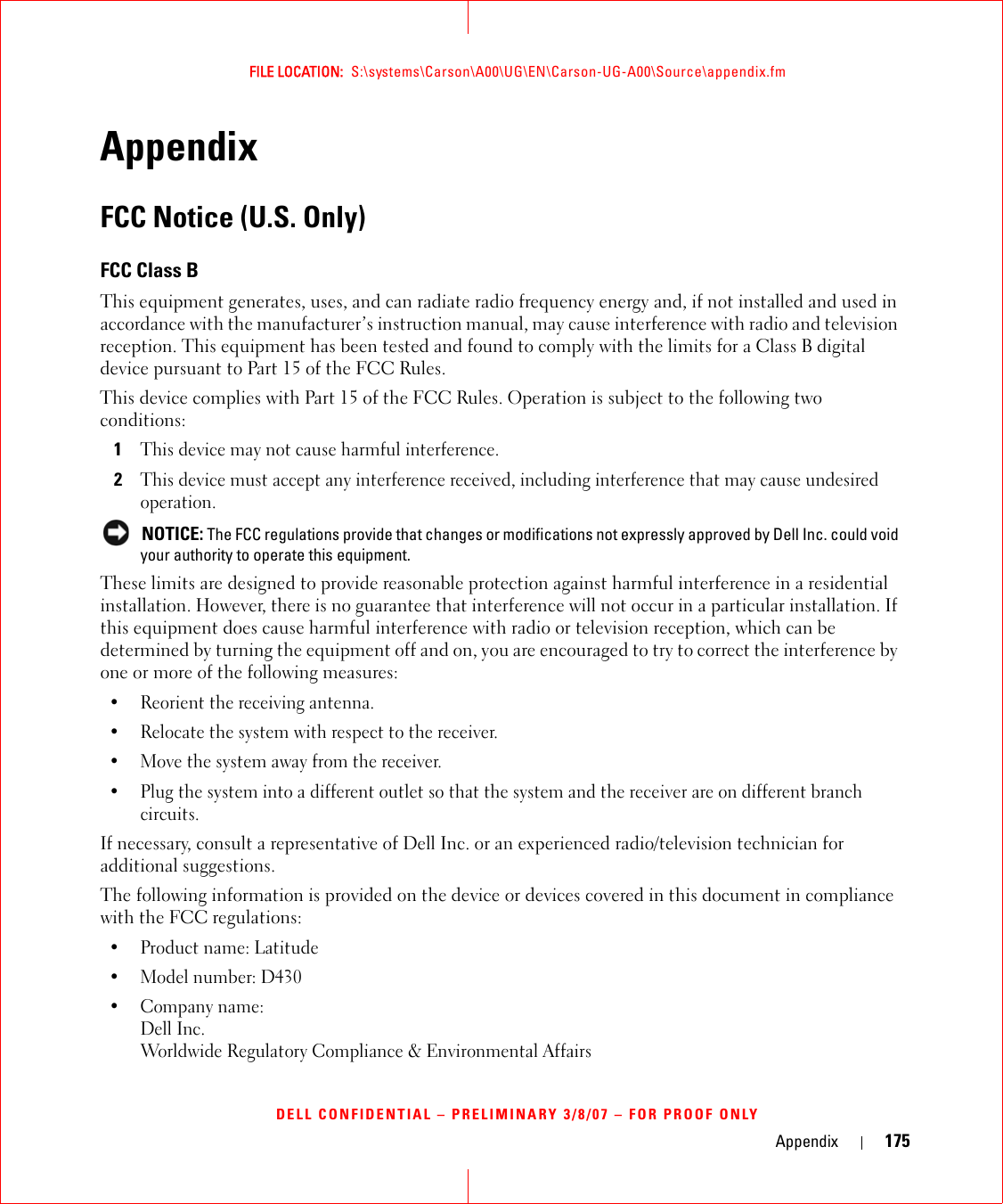 Appendix 175FILE LOCATION:  S:\systems\Carson\A00\UG\EN\Carson-UG-A00\Source\appendix.fmDELL CONFIDENTIAL – PRELIMINARY 3/8/07 – FOR PROOF ONLYAppendixFCC Notice (U.S. Only)FCC Class BThis equipment generates, uses, and can radiate radio frequency energy and, if not installed and used in accordance with the manufacturer’s instruction manual, may cause interference with radio and television reception. This equipment has been tested and found to comply with the limits for a Class B digital device pursuant to Part 15 of the FCC Rules. This device complies with Part 15 of the FCC Rules. Operation is subject to the following two conditions: 1This device may not cause harmful interference. 2This device must accept any interference received, including interference that may cause undesired operation.  NOTICE: The FCC regulations provide that changes or modifications not expressly approved by Dell Inc. could void your authority to operate this equipment. These limits are designed to provide reasonable protection against harmful interference in a residential installation. However, there is no guarantee that interference will not occur in a particular installation. If this equipment does cause harmful interference with radio or television reception, which can be determined by turning the equipment off and on, you are encouraged to try to correct the interference by one or more of the following measures: • Reorient the receiving antenna.• Relocate the system with respect to the receiver.• Move the system away from the receiver.• Plug the system into a different outlet so that the system and the receiver are on different branch circuits. If necessary, consult a representative of Dell Inc. or an experienced radio/television technician for additional suggestions. The following information is provided on the device or devices covered in this document in compliance with the FCC regulations: • Product name: Latitude • Model number: D430• Company name:Dell Inc.Worldwide Regulatory Compliance &amp; Environmental Affairs