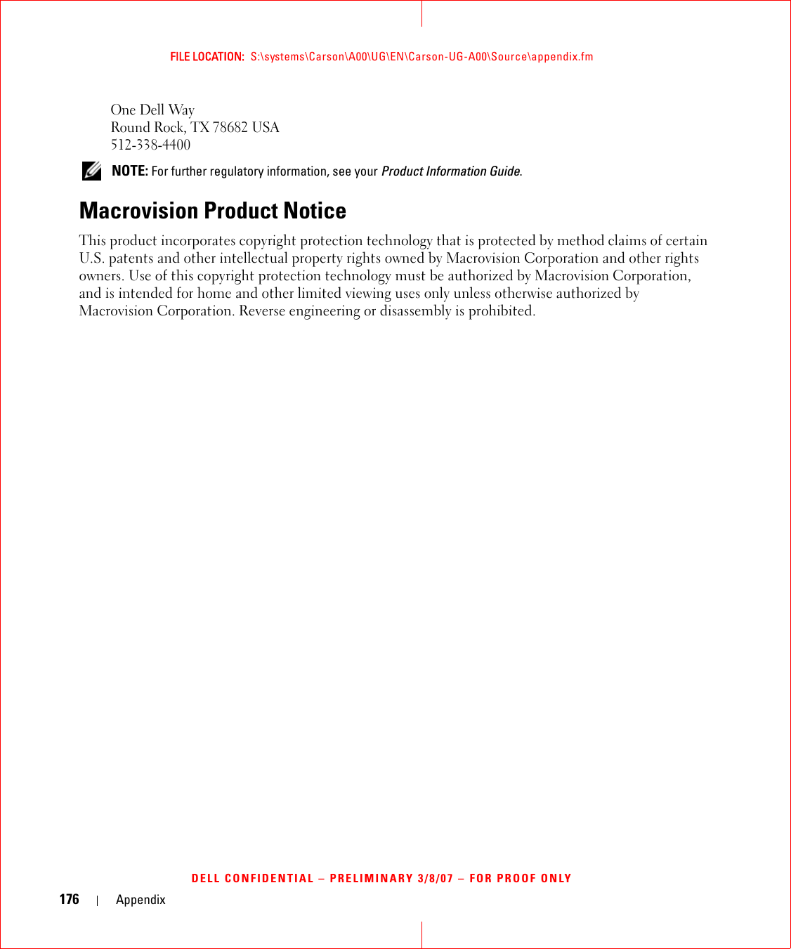 176 AppendixFILE LOCATION:  S:\systems\Carson\A00\UG\EN\Carson-UG-A00\Source\appendix.fmDELL CONFIDENTIAL – PRELIMINARY 3/8/07 – FOR PROOF ONLYOne Dell WayRound Rock, TX 78682 USA512-338-4400 NOTE: For further regulatory information, see your Product Information Guide. Macrovision Product NoticeThis product incorporates copyright protection technology that is protected by method claims of certain U.S. patents and other intellectual property rights owned by Macrovision Corporation and other rights owners. Use of this copyright protection technology must be authorized by Macrovision Corporation, and is intended for home and other limited viewing uses only unless otherwise authorized by Macrovision Corporation. Reverse engineering or disassembly is prohibited.