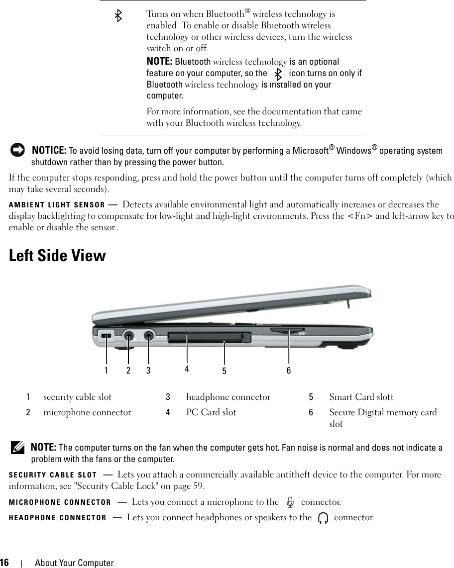 16 About Your Computer NOTICE: To avoid losing data, turn off your computer by performing a Microsoft® Windows® operating system shutdown rather than by pressing the power button.If the computer stops responding, press and hold the power button until the computer turns off completely (which may take several seconds).AMBIENT LIGHT SENSOR —Detects available environmental light and automatically increases or decreases the display backlighting to compensate for low-light and high-light environments. Press the &lt;Fn&gt; and left-arrow key to enable or disable the sensor..Left Side View NOTE: The computer turns on the fan when the computer gets hot. Fan noise is normal and does not indicate a problem with the fans or the computer.SECURITY CABLE SLOT —Lets you attach a commercially available antitheft device to the computer. For more information, see &quot;Security Cable Lock&quot; on page 59.MICROPHONE CONNECTOR —Lets you connect a microphone to the   connector.HEADPHONE CONNECTOR —Lets you connect headphones or speakers to the   connector.Turns on when Bluetooth® wireless technology is enabled. To enable or disable Bluetooth wireless technology or other wireless devices, turn the wireless switch on or off.NOTE: Bluetooth wireless technology is an optional feature on your computer, so the   icon turns on only if Bluetooth wireless technology is installed on your computer. For more information, see the documentation that came with your Bluetooth wireless technology.1security cable slot 3headphone connector 5Smart Card slott2microphone connector 4PC Card slot 6Secure Digital memory card slot1 2 3 465