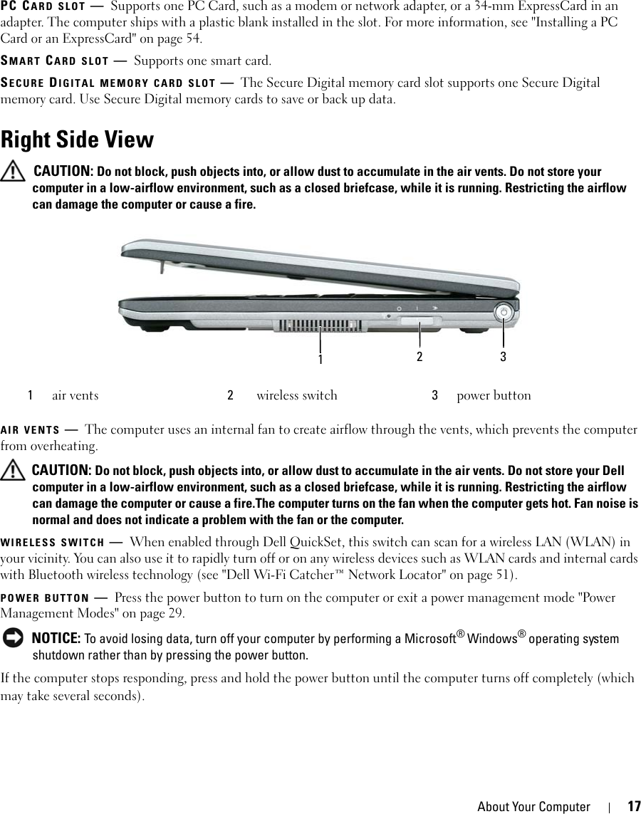 About Your Computer 17PC CARD SLOT —Supports one PC Card, such as a modem or network adapter, or a 34-mm ExpressCard in an adapter. The computer ships with a plastic blank installed in the slot. For more information, see &quot;Installing a PC Card or an ExpressCard&quot; on page 54.SMART CARD SLOT —Supports one smart card.SECURE DIGITAL MEMORY CARD SLOT —The Secure Digital memory card slot supports one Secure Digital memory card. Use Secure Digital memory cards to save or back up data.Right Side View CAUTION: Do not block, push objects into, or allow dust to accumulate in the air vents. Do not store your computer in a low-airflow environment, such as a closed briefcase, while it is running. Restricting the airflow can damage the computer or cause a fire.AIR VENTS —The computer uses an internal fan to create airflow through the vents, which prevents the computer from overheating. CAUTION: Do not block, push objects into, or allow dust to accumulate in the air vents. Do not store your Dell computer in a low-airflow environment, such as a closed briefcase, while it is running. Restricting the airflow can damage the computer or cause a fire.The computer turns on the fan when the computer gets hot. Fan noise is normal and does not indicate a problem with the fan or the computer.WIRELESS SWITCH —When enabled through Dell QuickSet, this switch can scan for a wireless LAN (WLAN) in your vicinity. You can also use it to rapidly turn off or on any wireless devices such as WLAN cards and internal cards with Bluetooth wireless technology (see &quot;Dell Wi-Fi Catcher™ Network Locator&quot; on page 51).POWER BUTTON —Press the power button to turn on the computer or exit a power management mode &quot;Power Management Modes&quot; on page 29. NOTICE: To avoid losing data, turn off your computer by performing a Microsoft® Windows® operating system shutdown rather than by pressing the power button.If the computer stops responding, press and hold the power button until the computer turns off completely (which may take several seconds).1air vents 2wireless switch 3power button213