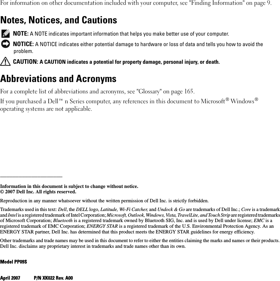 For information on other documentation included with your computer, see &quot;Finding Information&quot; on page 9.Notes, Notices, and Cautions NOTE: A NOTE indicates important information that helps you make better use of your computer. NOTICE: A NOTICE indicates either potential damage to hardware or loss of data and tells you how to avoid the problem. CAUTION: A CAUTION indicates a potential for property damage, personal injury, or death.Abbreviations and AcronymsFor a complete list of abbreviations and acronyms, see &quot;Glossary&quot; on page 165.If you purchased a Dell™ n Series computer, any references in this document to Microsoft® Windows® operating systems are not applicable.____________________Information in this document is subject to change without notice.© 2007 Dell Inc. All rights reserved.Reproduction in any manner whatsoever without the written permission of Dell Inc. is strictly forbidden.Trademarks used in this text: Dell, the DELL logo, Latitude, Wi-Fi Catcher, and Undock &amp; Go are trademarks of Dell Inc.; Core is a trademark and Intel is a registered trademark of Intel Corporation; Microsoft, Outlook, Windows, Vista, TravelLite, and Touch Strip are registered trademarks of Microsoft Corporation; Bluetooth is a registered trademark owned by Bluetooth SIG, Inc. and is used by Dell under license; EMC is a registered trademark of EMC Corporation; ENERGY STAR is a registered trademark of the U.S. Environmental Protection Agency. As an ENERGY STAR partner, Dell Inc. has determined that this product meets the ENERGY STAR guidelines for energy efficiency.Other trademarks and trade names may be used in this document to refer to either the entities claiming the marks and names or their products. Dell Inc. disclaims any proprietary interest in trademarks and trade names other than its own.Model PP09SApril 2007 P/N XK022 Rev. A00