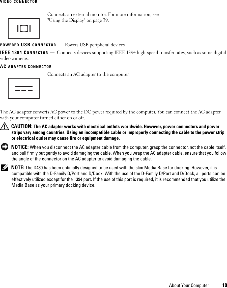 About Your Computer 19VIDEO CONNECTORPOWERED USB CONNECTOR —Powers USB peripheral devicesIEEE 1394 CONNECTOR —Connects devices supporting IEEE 1394 high-speed transfer rates, such as some digital video cameras. AC ADAPTER CONNECTORThe AC adapter converts AC power to the DC power required by the computer. You can connect the AC adapter with your computer turned either on or off. CAUTION: The AC adapter works with electrical outlets worldwide. However, power connectors and power strips vary among countries. Using an incompatible cable or improperly connecting the cable to the power strip or electrical outlet may cause fire or equipment damage. NOTICE: When you disconnect the AC adapter cable from the computer, grasp the connector, not the cable itself, and pull firmly but gently to avoid damaging the cable. When you wrap the AC adapter cable, ensure that you follow the angle of the connector on the AC adapter to avoid damaging the cable. NOTE: The D430 has been optimally designed to be used with the slim Media Base for docking. However, it is compatible with the D-Family D/Port and D/Dock. With the use of the D-Family D/Port and D/Dock, all ports can be effectively utilized except for the 1394 port. If the use of this port is required, it is recommended that you utilize the Media Base as your primary docking device.Connects an external monitor. For more information, see &quot;Using the Display&quot; on page 39.Connects an AC adapter to the computer.