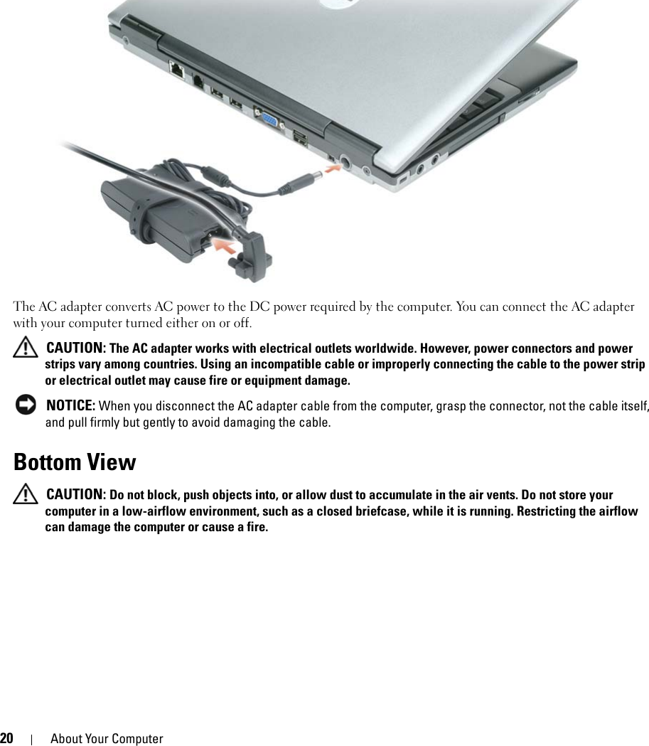 20 About Your ComputerThe AC adapter converts AC power to the DC power required by the computer. You can connect the AC adapter with your computer turned either on or off. CAUTION: The AC adapter works with electrical outlets worldwide. However, power connectors and power strips vary among countries. Using an incompatible cable or improperly connecting the cable to the power strip or electrical outlet may cause fire or equipment damage. NOTICE: When you disconnect the AC adapter cable from the computer, grasp the connector, not the cable itself, and pull firmly but gently to avoid damaging the cable.Bottom View CAUTION: Do not block, push objects into, or allow dust to accumulate in the air vents. Do not store your computer in a low-airflow environment, such as a closed briefcase, while it is running. Restricting the airflow can damage the computer or cause a fire.