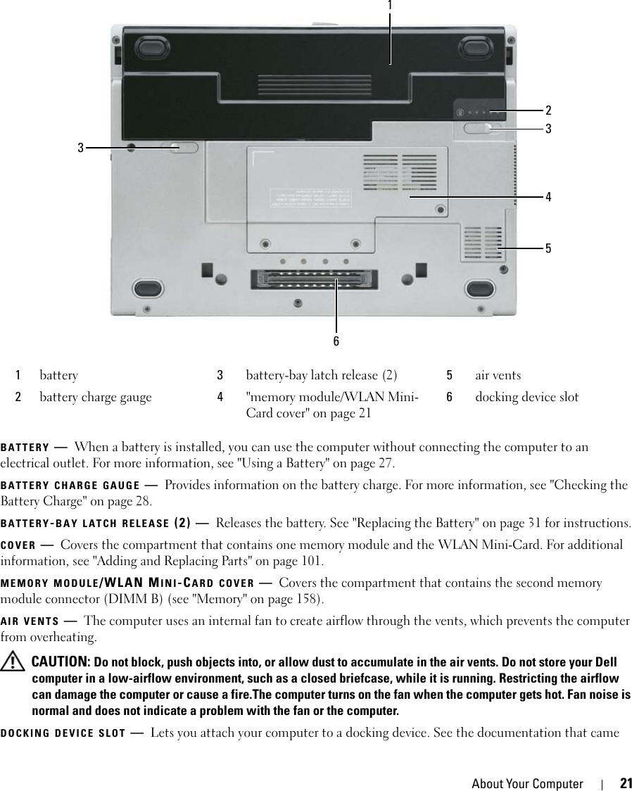 About Your Computer 21BATTERY —When a battery is installed, you can use the computer without connecting the computer to an electrical outlet. For more information, see &quot;Using a Battery&quot; on page 27. BATTERY CHARGE GAUGE —Provides information on the battery charge. For more information, see &quot;Checking the Battery Charge&quot; on page 28.BATTERY-BAY LATCH RELEASE (2) — Releases the battery. See &quot;Replacing the Battery&quot; on page 31 for instructions.COVER —Covers the compartment that contains one memory module and the WLAN Mini-Card. For additional information, see &quot;Adding and Replacing Parts&quot; on page 101.MEMORY MODULE/WLAN MINI-CARD COVER —Covers the compartment that contains the second memory module connector (DIMM B) (see &quot;Memory&quot; on page 158).AIR VENTS —The computer uses an internal fan to create airflow through the vents, which prevents the computer from overheating. CAUTION: Do not block, push objects into, or allow dust to accumulate in the air vents. Do not store your Dell computer in a low-airflow environment, such as a closed briefcase, while it is running. Restricting the airflow can damage the computer or cause a fire.The computer turns on the fan when the computer gets hot. Fan noise is normal and does not indicate a problem with the fan or the computer.DOCKING DEVICE SLOT —Lets you attach your computer to a docking device. See the documentation that came 1battery 3battery-bay latch release (2) 5air vents2battery charge gauge 4&quot;memory module/WLAN Mini-Card cover&quot; on page 216docking device slot1346532